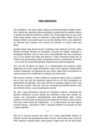 PRELIMINARES

Sou carpinteiro, nas horas vagas. Depois de terminado algum trabalho maior,
fica o soalho da carpintaria cheio de pedaços e pedacinhos de madeira, tábuas
e sarrafos de diversos tamanhos e feitios. Em vez de jogar fora ou usar como
lenha essas sobras, reúno as melhores e delas faço algum objeto útil ou de
simples enfeite: uma casinha para as corruíras fazerem ninho, uma cadeirinha
ou mesinha para crianças, uma casinha de bonecas, ou algum vaso para
flores.
Durante quase meio século escrevi e publiquei umas dezenas de livros, sobre
filosofia universal, filosofia do Evangelho, assuntos de religião, biografias e
divulgação científica; mas os meus livros não-publicados são mais numerosos
que os que andam nas mãos dos leitores: e mais numerosos ainda são os
cadernos de pensamentos vários, impressões de fora e experiências de dentro
– um mundo de coisas heterogêneas, fragmentos de todas as espécies.
Ora, em vez de deixar às traças, ou à arbitrariedade dos pósteros, esses
fragmentos da minha carpintaria literária, resolvi reunir algumas dessas idéias
avulsas e dispersas, na esperança de que, talvez, algum leitor se encontre a si
mesmo nesses ecos multiformes e multicores da minha alma.
Não procure, portanto, o leitor unidade ou sequência lógica entre os capítulos
de um livro que não tem pretensão alguma de ser um todo homogêneo ou
logicamente concatenado. Abra este volume em qualquer página e leia o que
lhe cair sob os olhos. Verá que, não raro, necessita precisamente daquilo, para
seu alimento interior, o que casualmente encontra.
De resto, nessa febricitante lufa-lufa da civilização moderna, sobretudo nas
grandes metrópoles, poucos leitores têm paciência e lazer para estudar um
volume que desenvolva coerentemente uma determinada idéia; muitos
preferem um bric-a-brac de assuntos que possam ler em cinco ou dez minutos.
Pois bem, neste volume de “fragmentos” – e, se Deus quiser, em mais alguns
volumes futuros – encontrará o leitor o desejado alimento em bocados de fácil
e rápida ingestão.
***
Não me é possível precisar até onde vai a minha paternidade literária no
tocante a muitos dos pensamentos deste volume. Quem passa pelo mundo de
olhos abertos e espírito alerta; quem passou longos anos fora da terra natal;

 