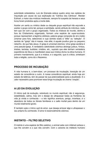 autoridade eclesiástica. Luiz de Granada esteve quatro anos nas cadeias da
Inquisição por causa da sua explicação do “Cântico dos Cânticos”. Meister
Eckhart, o maior dos místicos medievais, sempre foi suspeito de heresia e seus
livros foram proibidos após a morte dele.
Aceitar um santo ou místico deste ou daquele grupo espiritual não equivale a
aceitar o grupo como tal, porque a santidade, sendo atributo do indivíduo, nada
tem que ver com o grupo organizado. Todos os místicos do mundo, dentro e
fora do Cristianismo organizado, formam uma espécie de super-ecclesia,
porque representam a legítima ekklesia, palavra grega composta de ek e kaléo
(chamar para fora, selecionar) e cujo sentido exato é “elite” ou “seleção”. O
sentido de “igreja” não é massa, mas elite; é aquele pusillus grex ou pequeno
rebanho, de que fala Jesus. A igreja é universal cósmica. Uma igreja sectária é
uma pseudo-igreja. A verdadeira catolicidade cósmica abrange judeus, hindus,
árabes, taoístas, budistas, cristãos, etc., suposto que eles tenham verdadeira
experiência de Deus e manifestam essa sua mística divina na ética humana. O
primeiro mandamento, que é a mística, e o segundo, que é a ética, sintetizam
toda a religião, como diz o Nazareno.

PROCESSO DE INCUBAÇÃO
A vida humana é, a bem-dizer, um processo de incubação, transição de um
estado de consciência a outro. A nossa consciência espiritual, ainda hoje em
estado de latência, tem de passar da sua potencialidade para a atualidade. E o
calor necessário para promover essa longa incubação se chama “oração”.

A LEI DA EVOLUÇÃO
O íntimo quê da evolução, sobretudo no mundo espiritual, não é segurança,
estabilidade, calma, mas sim o desejo de ultrapassar todas as fronteiras da
vida já vivida e conhecida – e isto significa aventura, perigo, incerteza; é o
abandono de todos os Iitorais familiares e o salto mortal para dentro de um
mundo totalmente ignoto.
É também este o íntimo quê do amor, que deseja arriscar algo e ultrapassar o
seu próprio Eu conhecido. O amor é essencialmente cósmico.

INSTINTO – FILTRO SELETIVO
O instinto é uma espécie de filtro seletivo; o animal sabe com infalível certeza o
que lhe convém e o que não convém. Com o advento do intelecto humano

 