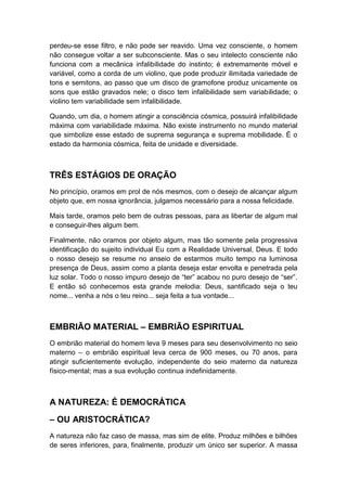 perdeu-se esse filtro, e não pode ser reavido. Uma vez consciente, o homem
não consegue voltar a ser subconsciente. Mas o seu intelecto consciente não
funciona com a mecânica infalibilidade do instinto; é extremamente móvel e
variável, como a corda de um violino, que pode produzir ilimitada variedade de
tons e semitons, ao passo que um disco de gramofone produz unicamente os
sons que estão gravados nele; o disco tem infalibilidade sem variabilidade; o
violino tem variabilidade sem infalibilidade.
Quando, um dia, o homem atingir a consciência cósmica, possuirá infalibilidade
máxima com variabilidade máxima. Não existe instrumento no mundo material
que simbolize esse estado de suprema segurança e suprema mobilidade. É o
estado da harmonia cósmica, feita de unidade e diversidade.

TRÊS ESTÁGIOS DE ORAÇÃO
No princípio, oramos em prol de nós mesmos, com o desejo de alcançar algum
objeto que, em nossa ignorância, julgamos necessário para a nossa felicidade.
Mais tarde, oramos pelo bem de outras pessoas, para as libertar de algum mal
e conseguir-lhes algum bem.
Finalmente, não oramos por objeto algum, mas tão somente pela progressiva
identificação do sujeito individual Eu com a Realidade Universal, Deus. E todo
o nosso desejo se resume no anseio de estarmos muito tempo na luminosa
presença de Deus, assim como a planta deseja estar envolta e penetrada pela
luz solar. Todo o nosso impuro desejo de “ter” acabou no puro desejo de “ser”.
E então só conhecemos esta grande melodia: Deus, santificado seja o teu
nome... venha a nós o teu reino... seja feita a tua vontade...

EMBRIÃO MATERIAL – EMBRIÃO ESPIRITUAL
O embrião material do homem leva 9 meses para seu desenvolvimento no seio
materno – o embrião espiritual leva cerca de 900 meses, ou 70 anos, para
atingir suficientemente evolução, independente do seio materno da natureza
físico-mental; mas a sua evolução continua indefinidamente.

A NATUREZA: É DEMOCRÁTICA
– OU ARISTOCRÁTICA?
A natureza não faz caso de massa, mas sim de elite. Produz milhões e bilhões
de seres inferiores, para, finalmente, produzir um único ser superior. A massa

 