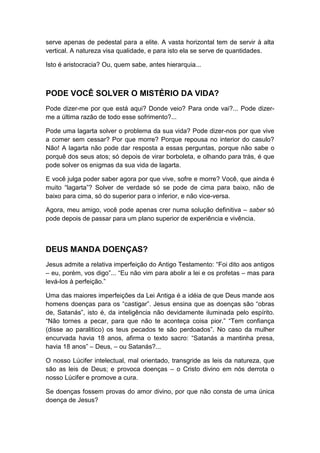serve apenas de pedestal para a elite. A vasta horizontal tem de servir à alta
vertical. A natureza visa qualidade, e para isto ela se serve de quantidades.
Isto é aristocracia? Ou, quem sabe, antes hierarquia...

PODE VOCÊ SOLVER O MISTÉRIO DA VIDA?
Pode dizer-me por que está aqui? Donde veio? Para onde vai?... Pode dizerme a última razão de todo esse sofrimento?...
Pode uma lagarta solver o problema da sua vida? Pode dizer-nos por que vive
a comer sem cessar? Por que morre? Porque repousa no interior do casulo?
Não! A lagarta não pode dar resposta a essas perguntas, porque não sabe o
porquê dos seus atos; só depois de virar borboleta, e olhando para trás, é que
pode solver os enigmas da sua vida de lagarta.
E você julga poder saber agora por que vive, sofre e morre? Você, que ainda é
muito “lagarta”? Solver de verdade só se pode de cima para baixo, não de
baixo para cima, só do superior para o inferior, e não vice-versa.
Agora, meu amigo, você pode apenas crer numa solução definitiva – saber só
pode depois de passar para um plano superior de experiência e vivência.

DEUS MANDA DOENÇAS?
Jesus admite a relativa imperfeição do Antigo Testamento: “Foi dito aos antigos
– eu, porém, vos digo”... “Eu não vim para abolir a lei e os profetas – mas para
levá-los à perfeição.”
Uma das maiores imperfeições da Lei Antiga é a idéia de que Deus mande aos
homens doenças para os “castigar”. Jesus ensina que as doenças são “obras
de, Satanás”, isto é, da inteligência não devidamente iluminada pelo espírito.
“Não tornes a pecar, para que não te aconteça coisa pior.” “Tem confiança
(disse ao paralitico) os teus pecados te são perdoados”. No caso da mulher
encurvada havia 18 anos, afirma o texto sacro: “Satanás a mantinha presa,
havia 18 anos” – Deus, – ou Satanás?...
O nosso Lúcifer intelectual, mal orientado, transgride as leis da natureza, que
são as leis de Deus; e provoca doenças – o Cristo divino em nós derrota o
nosso Lúcifer e promove a cura.
Se doenças fossem provas do amor divino, por que não consta de uma única
doença de Jesus?

 
