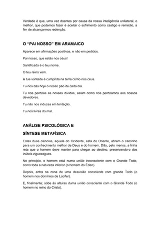 Verdade é que, uma vez doentes por causa da nossa inteligência unilateral, o
melhor, que podemos fazer é aceitar o sofrimento como castigo e remédio, a
fim de alcançarmos redenção.

O “PAI NOSSO” EM ARAMAICO
Aparece em afirmações positivas, e não em pedidos.
Pai nosso, que estás nos céus!
Santificado é o teu nome.
O teu reino vem.
A tua vontade é cumprida na terra como nos céus.
Tu nos dás hoje o nosso pão de cada dia.
Tu nos perdoas as nossas dívidas, assim como nós perdoamos aos nossos
devedores.
Tu não nos induzes em tentação.
Tu nos livras do mal.

ANÁLISE PSICOLÓGICA E
SÍNTESE METAFÍSICA
Estas duas ciências, aquela do Ocidente, esta do Oriente, abrem o caminho
para um conhecimento melhor de Deus e do homem. Dão, pelo menos, a linha
reta que o homem deve manter para chegar ao destino, preservando-o dos
inúteis ziguezagues.
No princípio, o homem está numa união inconsciente com o Grande Todo,
como toda a natureza inferior (o homem do Éden).
Depois, entra na zona de uma desunião consciente com grande Todo (o
homem nos domínios de Lúcifer).
E, finalmente; sobe às alturas duma união consciente com o Grande Todo (o
homem no reino do Cristo).

 