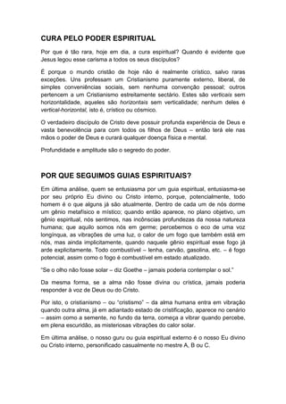 CURA PELO PODER ESPIRITUAL
Por que é tão rara, hoje em dia, a cura espiritual? Quando é evidente que
Jesus legou esse carisma a todos os seus discípulos?
É porque o mundo cristão de hoje não é realmente crístico, salvo raras
exceções. Uns professam um Cristianismo puramente externo, liberal, de
simples conveniências sociais, sem nenhuma convenção pessoal; outros
pertencem a um Cristianismo estreitamente sectário. Estes são verticais sem
horizontalidade, aqueles são horizontais sem verticalidade; nenhum deles é
vertical-horizontal, isto é, crístico ou cósmico.
O verdadeiro discípulo de Cristo deve possuir profunda experiência de Deus e
vasta benevolência para com todos os filhos de Deus – então terá ele nas
mãos o poder de Deus e curará qualquer doença física e mental.
Profundidade e amplitude são o segredo do poder.

POR QUE SEGUIMOS GUIAS ESPIRITUAIS?
Em última análise, quem se entusiasma por um guia espiritual, entusiasma-se
por seu próprio Eu divino ou Cristo interno, porque, potencialmente, todo
homem é o que alguns já são atualmente. Dentro de cada um de nós dorme
um gênio metafísico e místico; quando então aparece, no plano objetivo, um
gênio espiritual, nós sentimos, nas incônscias profundezas da nossa natureza
humana; que aquilo somos nós em germe; percebemos o eco de uma voz
longínqua, as vibrações de uma luz, o calor de um fogo que também está em
nós, mas ainda implicitamente, quando naquele gênio espiritual esse fogo já
arde explicitamente. Todo combustível – lenha, carvão, gasolina, etc. – é fogo
potencial, assim como o fogo é combustível em estado atualizado.
“Se o olho não fosse solar – diz Goethe – jamais poderia contemplar o sol.”
Da mesma forma, se a alma não fosse divina ou crística, jamais poderia
responder à voz de Deus ou do Cristo.
Por isto, o cristianismo – ou “cristismo” – da alma humana entra em vibração
quando outra alma, já em adiantado estado de cristificação, aparece no cenário
– assim como a semente, no fundo da terra, começa a vibrar quando percebe,
em plena escuridão, as misteriosas vibrações do calor solar.
Em última análise, o nosso guru ou guia espiritual externo é o nosso Eu divino
ou Cristo interno, personificado casualmente no mestre A, B ou C.

 