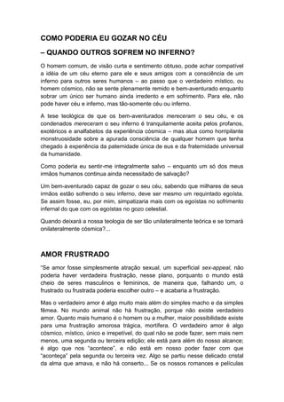 COMO PODERIA EU GOZAR NO CÉU
– QUANDO OUTROS SOFREM NO INFERNO?
O homem comum, de visão curta e sentimento obtuso, pode achar compatível
a idéia de um céu eterno para ele e seus amigos com a consciência de um
inferno para outros seres humanos – ao passo que o verdadeiro místico, ou
homem cósmico, não se sente plenamente remido e bem-aventurado enquanto
sobrar um único ser humano ainda irredento e em sofrimento. Para ele, não
pode haver céu e inferno, mas tão-somente céu ou inferno.
A tese teológica de que os bem-aventurados mereceram o seu céu, e os
condenados mereceram o seu inferno é tranquilamente aceita pelos profanos,
exotéricos e analfabetos da experiência cósmica – mas atua como horripilante
monstruosidade sobre a apurada consciência de qualquer homem que tenha
chegado à experiência da paternidade única de eus e da fraternidade universal
da humanidade.
Como poderia eu sentir-me integralmente salvo – enquanto um só dos meus
irmãos humanos continua ainda necessitado de salvação?
Um bem-aventurado capaz de gozar o seu céu, sabendo que milhares de seus
irmãos estão sofrendo o seu inferno, deve ser mesmo um requintado egoísta.
Se assim fosse, eu, por mim, simpatizaria mais com os egoístas no sofrimento
infernal do que com os egoístas no gozo celestial.
Quando deixará a nossa teologia de ser tão unilateralmente teórica e se tornará
onilateralmente cósmica?...

AMOR FRUSTRADO
“Se amor fosse simplesmente atração sexual, um superficial sex-appeal, não
poderia haver verdadeira frustração, nesse plano, porquanto o mundo está
cheio de seres masculinos e femininos, de maneira que, falhando um, o
frustrado ou frustrada poderia escolher outro – e acabaria a frustração.
Mas o verdadeiro amor é algo muito mais além do simples macho e da simples
fêmea. No mundo animal não há frustração, porque não existe verdadeiro
amor. Quanto mais humano é o homem ou a mulher, maior possibilidade existe
para uma frustração amorosa trágica, mortífera. O verdadeiro amor é algo
cósmico, místico, único e irrepetível, do qual não se pode fazer, sem mais nem
menos, uma segunda ou terceira edição; ele está para além do nosso alcance;
é algo que nos “acontece”, e não está em nosso poder fazer com que
“aconteça” pela segunda ou terceira vez. Algo se partiu nesse delicado cristal
da alma que amava, e não há conserto... Se os nossos romances e películas

 