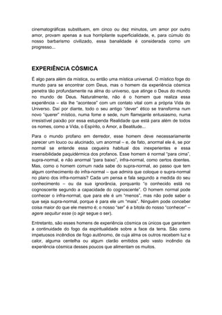 cinematográficas substituem, em cinco ou dez minutos, um amor por outro
amor, provam apenas a sua horripilante superficialidade, e, para cúmulo do
nosso barbarismo civilizado, essa banalidade é considerada como um
progresso...

EXPERIÊNCIA CÓSMICA
É algo para além da mística, ou então uma mística universal. O místico foge do
mundo para se encontrar com Deus, mas o homem da experiência cósmica
penetra tão profundamente na alma do universo, que atinge o Deus do mundo
no mundo de Deus. Naturalmente, não é o homem que realiza essa
experiência – ela lhe “acontece” com um contato vital com a própria Vida do
Universo. Daí por diante, todo o seu antigo “dever” ético se transforma num
novo “querer” místico, numa fome e sede, num flamejante entusiasmo, numa
irresistível paixão por essa estupenda Realidade que está para além de todos
os nomes, como a Vida, o Espírito, o Amor, a Beatitude...
Para o mundo profano em derredor, esse homem deve necessariamente
parecer um louco ou alucinado, um anormal – e, de fato, anormal ele é, se por
normal se entende essa cegueira habitual dos inexperientes e essa
insensibilidade paquidérmica dos profanos. Esse homem é normal “para cima”,
supra-normal, e não anormal “para baixo”, infra-normal, como certos doentes.
Mas, como o homem comum nada sabe do supra-normal, ao passo que tem
algum conhecimento do infra-normal – que admira que coloque o supra-normal
no plano dos infra-normais? Cada um pensa e fala segundo a medida do seu
conhecimento – ou da sua ignorância, porquanto “o conhecido está no
cognoscente segundo a capacidade do cognoscente”. O homem normal pode
conhecer o infra-normal, que para ele é um “menos”, mas não pode saber o
que seja supra-normal, porque é para ele um “mais”. Ninguém pode conceber
coisa maior do que ele mesmo é; o nosso “ser” é a bitola do nosso “conhecer” –
agere sequitur esse (o agir segue o ser).
Entretanto, são esses homens de experiência cósmica os únicos que garantem
a continuidade do fogo da espiritualidade sobre a face da terra. São como
impetuosos incêndios de fogo autônomo, de cuja alma os outros recebem luz e
calor, alguma centelha ou algum clarão emitidos pelo vasto incêndio da
experiência cósmica desses poucos que alimentam os muitos.

 