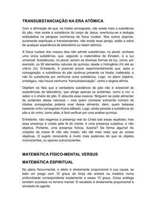 TRANSUBSTANCIAÇÃO NA ERA ATÔMICA
Com a afirmação de que, na hóstia consagrada, não exista mais a substância
do pão, mas existe a substância do corpo de Jesus, aventurou-se a teologia
eclesiástica na perigosa vizinhança da física nuclear. Nos outros dogmas,
puramente espirituais e transcendentes, não existe esse perigo; estão a salvo
de qualquer experiência de laboratório ou reator atômico.
A física nuclear dos nossos dias não admite substâncias, no plural; conhece
uma única substância, que, segundo a matemática de Einstein, é a luz
universal. Substâncias, no plural, seriam as diversas formas da luz, como, por
exemplo, os 92 elementos naturais da química, desde o hidrogênio (H) até ao
urânio (U). Entretanto, é possível provar experimentalmente que, após a
consagração, a substância do pão continua presente na hóstia, inalterada, e
não foi substituída por nenhuma outra substância. Logo, no plano objetivo,
ontológico, não houve nenhuma “transubstanciação”, como o dogma afirma.
Objetam os fiéis que a verdadeira substância do pão não é acessível às
experiências de laboratório, que atinge apenas os acidentes, como a cor, o
sabor e o cheiro do pão. É absurda essa evasiva. Ninguém se pode alimentar
de acidentes dessa natureza – mas quem comesse suficiente número de
hóstias consagradas poderia viver desse alimento; idem, quem bebesse
bastante vinho consagrado ficaria bêbado. Logo, ainda persiste a substância do
pão e do vinho, como aliás, é fácil verificar por uma análise química.
Entretanto, não negamos a presença real do Cristo sob essas espécies; mas
essa presença é criada pela fé do crente, é uma presença subjetiva, e não
objetiva. Portanto, uma presença fictícia, ilusória? De forma alguma! As
criações da nossa fé não são irreais; são até mais reais que as coisas
objetivas. O sujeito consciente é muito mais poderoso do que os objetos
inconscientes, ou apenas subconscientes.

MATEMÁTICA FÍSICO-MENTAL VERSUS
MATEMÁTICA ESPIRITUAL
No plano físico-mental, o efeito é diretamente proporcional à sua causa; se
bato um prego com 10 graus de força ele entrará na madeira numa
profundidade correspondente exatamente a esses 10 graus. Coisa análoga
também acontece no terreno mental. O resultado é diretamente proporcional à
atividade do agente.

 