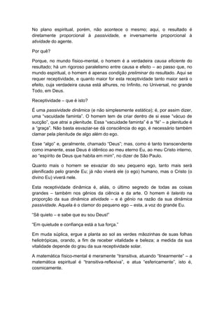 No plano espiritual, porém, não acontece o mesmo; aqui, o resultado é
diretamente proporcional à passividade, e inversamente proporcional à
atividade do agente.
Por quê?
Porque, no mundo físico-mental, o homem é a verdadeira causa eficiente do
resultado; há um rigoroso paralelismo entre causa e efeito – ao passo que, no
mundo espiritual, o homem é apenas condição preliminar do resultado. Aqui se
requer receptividade, e quanto maior for esta receptividade tanto maior será o
efeito, cuja verdadeira causa está alhures, no Infinito, no Universal, no grande
Todo, em Deus.
Receptividade – que é isto?
É uma passividade dinâmica (e não simplesmente estática); é, por assim dizer,
uma “vacuidade faminta”. O homem tem de criar dentro de si esse “vácuo de
sucção”, que atrai a plenitude. Essa “vacuidade faminta” é a “fé” – a plenitude é
a “graça”. Não basta esvaziar-se dá consciência do ego, é necessário também
clamar pela plenitude de algo além do ego.
Esse “algo” e, geralmente, chamado “Deus”; mas, como é tanto transcendente
como imanente, esse Deus é idêntico ao meu eterno Eu, ao meu Cristo interno,
ao “espírito de Deus que habita em mim”, no dizer de São Paulo.
Quanto mais o homem se esvaziar do seu pequeno ego, tanto mais será
plenificado pelo grande Eu; já não viverá ele (o ego) humano, mas o Cristo (o
divino Eu) viverá nele.
Esta receptividade dinâmica é, aliás, o último segredo de todas as coisas
grandes – também nos gênios da ciência e da arte. O homem é talento na
proporção da sua dinâmica atividade – e é gênio na razão da sua dinâmica
passividade. Aquela é o clamor do pequeno ego – esta, a voz do grande Eu.
“Sê quieto – e sabe que eu sou Deus!”
“Em quietude e confiança está a tua força.”
Em muda súplica, ergue a planta ao sol as verdes mãozinhas de suas folhas
heliotrópicas, orando, a fim de receber vitalidade e beleza; a medida da sua
vitalidade depende do grau da sua receptividade solar.
A matemática físico-mental é meramente “transitiva, atuando “linearmente” – a
matemática espiritual é “transitiva-reflexiva”, e atua “esfericamente”, isto é,
cosmicamente.

 