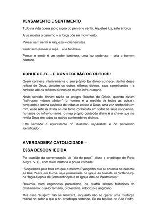 PENSAMENTO E SENTIMENTO
Tudo na vida opera sob o signo do pensar e sentir. Aquele é luz, este é força.
A luz mostra o caminho – a força põe em movimento.
Pensar sem sentir é fraqueza – cria teoristas.
Sentir sem pensar é cego – cria fanáticos.
Pensar e sentir é um poder luminoso, uma luz poderosa – cria o homem
cósmico.

CONHECE-TE – E CONHECERÁS OS OUTROS!
Quem conhece intuitivamente o seu próprio Eu divino conhece, dentro desse
reflexo de Deus, também os outros reflexos divinos, seus semelhantes – e
conhece até os reflexos divinos do mundo infra-humano.
Neste sentido, tinham razão os antigos filósofos da Grécia, quando diziam
“ánthropos métron pânton” (o homem é a medida de todas as coisas);
porquanto a íntima essência de todas as coisas é Deus; uma vez conhecido em
mim, esse reflexo divino se me torna conhecido em todos os seus recipientes,
humanos ou infra-humanos; o meu próprio conteúdo divino é a chave que me
revela Deus em todos os outros contenedores divinos.
Esta verdade é equidistante do dualismo separatista e do panteísmo
identificador.

A VERDADEIRA CATOLICIDADE –
ESSA DESCONHECIDA
Por ocasião da comemoração do “dia do papa”, disse o arcebispo de Porto
Alegre, V. S., com muita oratória e pouca verdade:
“Suspiramos pela hora em que o mesmo Evangelho que se anuncia na catedral
de São Pedro em Roma, seja proclamado na igreja do Castelo de Wittenberg,
na Hagia-Sophia de Constantinopla e na Igreja Alta de Westminster.”
Resumiu, num engenhoso paralelismo, os quatro setores históricos do
Cristianismo: o setor romano, protestante, ortodoxo e anglicano.
Mas esse “suspiro” não se realizará, enquanto não se operar uma mudança
radical no setor a que o sr. arcebispo pertence. Se na basílica de São Pedro,

 
