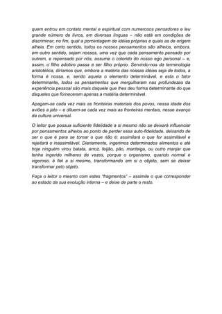 quem entrou em contato mental e espiritual com numerosos pensadores e leu
grande número de livros, em diversas línguas – não está em condições de
discriminar, no fim, qual a porcentagem de idéias próprias e quais as de origem
alheia. Em certo sentido, todos os nossos pensamentos são alheios, embora,
em outro sentido, sejam nossos, uma vez que cada pensamento pensado por
outrem, e repensado por nós, assume o colorido do nosso ego personal – e,
assim, o filho adotivo passa a ser filho próprio. Servindo-nos da terminologia
aristotélica, diríamos que, embora a matéria das nossas idéias seja de todos, a
forma é nossa, e, sendo aquela o elemento determinável, e esta o fator
determinante, todos os pensamentos que mergulharam nas profundezas da
experiência pessoal são mais daquele que lhes deu forma determinante do que
daqueles que forneceram apenas a matéria determinável.
Apagam-se cada vez mais as fronteiras materiais dos povos, nessa idade dos
aviões a jato – e diluem-se cada vez mais as fronteiras mentais, nesse avanço
da cultura universal.
O leitor que possua suficiente fidelidade a si mesmo não se deixará influenciar
por pensamentos alheios ao ponto de perder essa auto-fidelidade, deixando de
ser o que é para se tornar o que não é; assimilará o que for assimilável e
rejeitará o inassimilável. Diariamente, ingerimos determinados alimentos e até
hoje ninguém virou batata, arroz, feijão, pão, manteiga, ou outro manjar que
tenha ingerido milhares de vezes, porque o organismo, quando normal e
vigoroso, é fiel a si mesmo, transformando em si o objeto, sem se deixar
transformar pelo objeto.
Faça o leitor o mesmo com estes “fragmentos” – assimile o que corresponder
ao estado da sua evolução interna – e deixe de parte o resto.

 