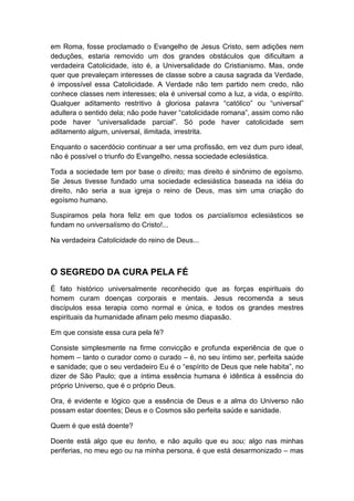 em Roma, fosse proclamado o Evangelho de Jesus Cristo, sem adições nem
deduções, estaria removido um dos grandes obstáculos que dificultam a
verdadeira Catolicidade, isto é, a Universalidade do Cristianismo. Mas, onde
quer que prevaleçam interesses de classe sobre a causa sagrada da Verdade,
é impossível essa Catolicidade. A Verdade não tem partido nem credo, não
conhece classes nem interesses; ela é universal como a luz, a vida, o espírito.
Qualquer aditamento restritivo à gloriosa palavra “católico” ou “universal”
adultera o sentido dela; não pode haver “catolicidade romana”, assim como não
pode haver “universalidade parcial”. Só pode haver catolicidade sem
aditamento algum, universal, ilimitada, irrestrita.
Enquanto o sacerdócio continuar a ser uma profissão, em vez dum puro ideal,
não é possível o triunfo do Evangelho, nessa sociedade eclesiástica.
Toda a sociedade tem por base o direito; mas direito é sinônimo de egoísmo.
Se Jesus tivesse fundado uma sociedade eclesiástica baseada na idéia do
direito, não seria a sua igreja o reino de Deus, mas sim uma criação do
egoísmo humano.
Suspiramos pela hora feliz em que todos os parcialismos eclesiásticos se
fundam no universalismo do Cristo!...
Na verdadeira Catolicidade do reino de Deus...

O SEGREDO DA CURA PELA FÉ
É fato histórico universalmente reconhecido que as forças espirituais do
homem curam doenças corporais e mentais. Jesus recomenda a seus
discípulos essa terapia como normal e única, e todos os grandes mestres
espirituais da humanidade afinam pelo mesmo diapasão.
Em que consiste essa cura pela fé?
Consiste simplesmente na firme convicção e profunda experiência de que o
homem – tanto o curador como o curado – é, no seu íntimo ser, perfeita saúde
e sanidade; que o seu verdadeiro Eu é o “espírito de Deus que nele habita”, no
dizer de São Paulo; que a íntima essência humana é idêntica à essência do
próprio Universo, que é o próprio Deus.
Ora, é evidente e lógico que a essência de Deus e a alma do Universo não
possam estar doentes; Deus e o Cosmos são perfeita saúde e sanidade.
Quem é que está doente?
Doente está algo que eu tenho, e não aquilo que eu sou; algo nas minhas
periferias, no meu ego ou na minha persona, é que está desarmonizado – mas

 