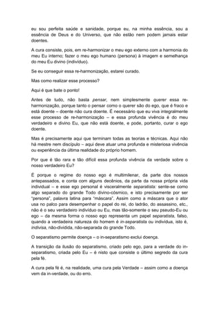 eu sou perfeita saúde e sanidade, porque eu, na minha essência, sou a
essência de Deus e do Universo, que não estão nem podem jamais estar
doentes.
A cura consiste, pois, em re-harmonizar o meu ego externo com a harmonia do
meu Eu interno; fazer o meu ego humano (persona) à imagem e semelhança
do meu Eu divino (indivíduo).
Se eu conseguir essa re-harmonização, estarei curado.
Mas como realizar esse processo?
Aqui é que bate o ponto!
Antes de tudo, não basta pensar, nem simplesmente querer essa reharmonização, porque tanto o pensar como o querer são do ego, que é fraco e
está doente – doente não cura doente. É necessário que eu viva integralmente
esse processo de re-harmonização – e essa profunda vivência é do meu
verdadeiro e divino Eu, que não está doente, e pode, portanto, curar o ego
doente.
Mas é precisamente aqui que terminam todas as teorias e técnicas. Aqui não
há mestre nem discípulo – aqui deve atuar uma profunda e misteriosa vivência
ou experiência da última realidade do próprio homem.
Por que é tão rara e tão difícil essa profunda vivência da verdade sobre o
nosso verdadeiro Eu?
É porque o regime do nosso ego é multimilenar, da parte dos nossos
antepassados, e conta com alguns decênios, da parte da nossa própria vida
individual – e esse ego personal é visceralmente separatista: sente-se como
algo separado do grande Todo divino-cósmico, e isto precisamente por ser
“persona”, palavra latina para “máscara”. Assim como a máscara que o ator
usa no palco para desempenhar o papel do rei, do ladrão, do assassino, etc.,
não é o seu verdadeiro indivíduo ou Eu, mas tão-somente o seu pseudo-Eu ou
ego – da mesma forma o nosso ego representa um papel separatista, falso,
quando a verdadeira natureza do homem é in-separatista ou indivídua, isto é,
indivisa, não-dividida, não-separada do grande Todo.
O separatismo permite doença – o in-separatismo exclui doença.
A transição da ilusão do separatismo, criado pelo ego, para a verdade do inseparatismo, criada pelo Eu – é nisto que consiste o último segredo da cura
pela fé.
A cura pela fé é, na realidade, uma cura pela Verdade – assim como a doença
vem da in-verdade, ou do erro.

 