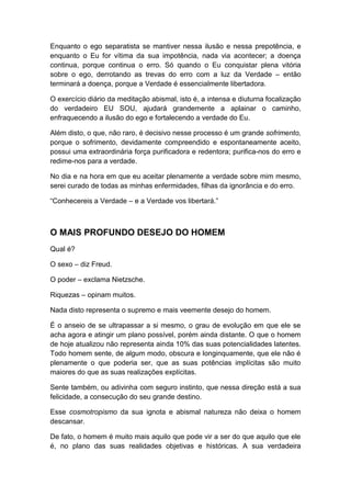 Enquanto o ego separatista se mantiver nessa ilusão e nessa prepotência, e
enquanto o Eu for vítima da sua impotência, nada via acontecer; a doença
continua, porque continua o erro. Só quando o Eu conquistar plena vitória
sobre o ego, derrotando as trevas do erro com a luz da Verdade – então
terminará a doença, porque a Verdade é essencialmente libertadora.
O exercício diário da meditação abismal, isto é, a intensa e diuturna focalização
do verdadeiro EU SOU, ajudará grandemente a aplainar o caminho,
enfraquecendo a ilusão do ego e fortalecendo a verdade do Eu.
Além disto, o que, não raro, é decisivo nesse processo é um grande sofrimento,
porque o sofrimento, devidamente compreendido e espontaneamente aceito,
possui uma extraordinária força purificadora e redentora; purifica-nos do erro e
redime-nos para a verdade.
No dia e na hora em que eu aceitar plenamente a verdade sobre mim mesmo,
serei curado de todas as minhas enfermidades, filhas da ignorância e do erro.
“Conhecereis a Verdade – e a Verdade vos libertará.”

O MAIS PROFUNDO DESEJO DO HOMEM
Qual é?
O sexo – diz Freud.
O poder – exclama Nietzsche.
Riquezas – opinam muitos.
Nada disto representa o supremo e mais veemente desejo do homem.
É o anseio de se ultrapassar a si mesmo, o grau de evolução em que ele se
acha agora e atingir um plano possível, porém ainda distante. O que o homem
de hoje atualizou não representa ainda 10% das suas potencialidades latentes.
Todo homem sente, de algum modo, obscura e longinquamente, que ele não é
plenamente o que poderia ser, que as suas potências implícitas são muito
maiores do que as suas realizações explícitas.
Sente também, ou adivinha com seguro instinto, que nessa direção está a sua
felicidade, a consecução do seu grande destino.
Esse cosmotropismo da sua ignota e abismal natureza não deixa o homem
descansar.
De fato, o homem é muito mais aquilo que pode vir a ser do que aquilo que ele
é, no plano das suas realidades objetivas e históricas. A sua verdadeira

 