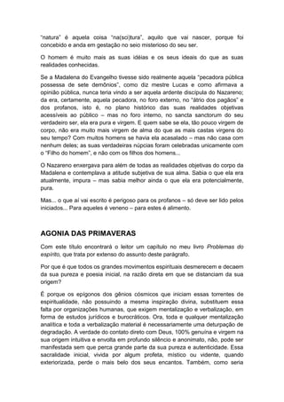 “natura” é aquela coisa “na(sci)tura”, aquilo que vai nascer, porque foi
concebido e anda em gestação no seio misterioso do seu ser.
O homem é muito mais as suas idéias e os seus ideais do que as suas
realidades conhecidas.
Se a Madalena do Evangelho tivesse sido realmente aquela “pecadora pública
possessa de sete demônios”, como diz mestre Lucas e como afirmava a
opinião pública, nunca teria vindo a ser aquela ardente discípula do Nazareno;
da era, certamente, aquela pecadora, no foro externo, no “átrio dos pagãos” e
dos profanos, isto é, no plano histórico das suas realidades objetivas
acessíveis ao público – mas no foro interno, no sancta sanctorum do seu
verdadeiro ser, ela era pura e virgem. E quem sabe se ela, tão pouco virgem de
corpo, não era muito mais virgem de alma do que as mais castas virgens do
seu tempo? Com muitos homens se havia ela acasalado – mas não casa com
nenhum deles; as suas verdadeiras núpcias foram celebradas unicamente com
o “Filho do homem”, e não com os filhos dos homens...
O Nazareno enxergava para além de todas as realidades objetivas do corpo da
Madalena e contemplava a atitude subjetiva de sua alma. Sabia o que ela era
atualmente, impura – mas sabia melhor ainda o que ela era potencialmente,
pura.
Mas... o que aí vai escrito é perigoso para os profanos – só deve ser lido pelos
iniciados... Para aqueles é veneno – para estes é alimento.

AGONIA DAS PRIMAVERAS
Com este título encontrará o leitor um capítulo no meu livro Problemas do
espírito, que trata por extenso do assunto deste parágrafo.
Por que é que todos os grandes movimentos espirituais desmerecem e decaem
da sua pureza e poesia inicial, na razão direta em que se distanciam da sua
origem?
É porque os epígonos dos gênios cósmicos que iniciam essas torrentes de
espiritualidade, não possuindo a mesma inspiração divina, substituem essa
falta por organizações humanas, que exigem mentalização e verbalização, em
forma de estudos jurídicos e burocráticos. Ora, toda e qualquer mentalização
analítica e toda a verbalização material é necessariamente uma deturpação de
degradação. A verdade do contato direto com Deus, 100% genuína e virgem na
sua origem intuitiva e envolta em profundo silêncio e anonimato, não, pode ser
manifestada sem que perca grande parte da sua pureza e autenticidade. Essa
sacralidade inicial, vivida por algum profeta, místico ou vidente, quando
exteriorizada, perde o mais belo dos seus encantos. Também, como seria

 