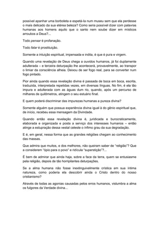 possível apanhar uma borboleta e espetá-Ia num museu sem que ela perdesse
o mais delicado da sua etérea beleza? Como seria possível dizer com palavras
humanas aos homens aquilo que o santo nem soube dizer em místicos
arroubos a Deus?...
Todo pensar é profanação.
Todo falar é prostituição.
Somente a intuição espiritual, impensada e indita, é que é pura e virgem.
Quando uma revelação de Deus chega a ouvidos humanos, já foi duplamente
adulterada – e terceira deturpação lhe acontecerá, provavelmente, ao transpor
o limiar da consciência alheia. Deixou de ser fogo real, para se converter num
fogo pintado.
Pior ainda quando essa revelação divina é passada de boca em boca, escrita,
traduzida, interpretada repetidas vezes, em diversas línguas. No fim, é ela tão
impura e adulterada com as águas dum rio, quando, após um percurso de
milhares de quilômetros, atingem o seu estuário final.
E quem poderá discriminar das impurezas humanas a pureza divina?
Somente alguém que possua experiência divina igual à do gênio espiritual que,
de início, recebeu essa mensagem da Divindade.
Quando então essa revelação divina é, juridicada e burocraticamente,
elaborada e organizada e posta a serviço dos interesses humanos – então
atinge a estupração dessa vestal celeste o ínfimo grau da sua degradação.
E é, em geral, nessa forma que as grandes religiões chegam ao conhecimento
das massas.
Que admira que muitos, e dos melhores, não queiram saber de “religião”? Que
a considerem “ópio para o povo” e ridícula “superstição”?...
É bem de admirar que ainda haja, sobre a face da terra, quem se entusiasme
pela religião, depois de tão horripilantes deturpações.
Se a alma humana não fosse inextinguivelmente crística em sua íntima
natureza, como poderia ela descobrir ainda o Cristo dentro do nosso
cristianismo?
Através de todas as agonias causadas pelos erros humanos, vislumbra a alma
os fulgores da Verdade divina...

 