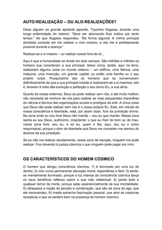 AUTO-REALIZAÇÃO – OU ALO-REALIZAÇÕES?
Disse alguém ao grande apóstolo japonês, Toyohiko Kagawa, durante uma
longa enfermidade do mesmo: “Deve ser aborrecido ficar inativo por tanto
tempo.” Ao que Kagawa respondeu: “De forma alguma! A minha principal
atividade consiste em me realizar a mim mesmo, e isto me é perfeitamente
possível durante a doença.”
Realizar-se a si mesmo – ou realizar coisas fora de si!...
Aqui é que a humanidade se divide em dois campos. São milhões e milhões os
homens que consideram a sua principal, talvez única, tarefa, aqui na terra,
realizarem alguma coisa no mundo externo – um edifício, uma fábrica, uma
máquina, uma invenção, um grande capital, ou então uma família ou o seu
próprio corpo. Pouquíssimo são os homens que se convenceram
definitivamente de que a sua principal missão é realizarem-se a si mesmos, isto
é, levarem à mais alta evolução e perfeição o seu divino Eu, a sua alma.
Quanto às coisas externas, Deus as pode realizar sem nós, e até muito melhor;
não necessita de nenhum de nós para realizar as mais estupendas maravilhas
da ciência e técnica das organizações sociais e prodígios de arte. A única coisa
que Deus não pode realizar sem nós é o nosso próprio Eu. Este, em virtude da
nossa consciência e liberdade, está, por assim dizer, fora da jurisdição divina.
Na zona onde eu sou livre Deus não manda – sou eu que mando. Nessa zona
isenta eu sou Deus, autônomo, onipotente; o que eu fizer de bom ou de mau,
nessa zona livre, sou eu, e só eu, quem o faz; aqui, sou eu o único
responsável, porque o dom da liberdade que Deus me concedeu me isentou do
alcance da sua jurisdição.
Se eu não me realizar devidamente, nessa zona de isenção, ninguém me pode
realizar. Fico devendo à justiça cósmica o que ninguém pode pagar por mim;

OS CARACTERÍSTICOS DO HOMEM CÓSMICO
O homem que atingiu consciência cósmica: 1) é iluminado por uma luz de
dentro; 2) vive numa permanente elevação moral, espontânea e fácil; 3) sentese mentalmente iluminado, porque a luz intensa da consciência cósmica lança
os seus benéficos reflexos sobre a sua vida intelectual; 4) perde todo e
qualquer temor da morte, porque sabe experiencialmente da sua imortalidade;
5) ultrapassa a noção do pecado e condenação, que são da zona do ego, que
ele transcendeu; 6) irradia estranha fascinação pessoal, que atrai as creaturas
receptivas e que se sentem bem na presença do homem cósmico.

 