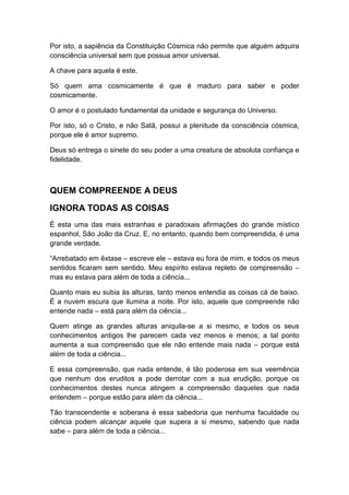 Por isto, a sapiência da Constituição Cósmica não permite que alguém adquira
consciência universal sem que possua amor universal.
A chave para aquela é este.
Só quem ama cosmicamente é que é maduro para saber e poder
cosmicamente.
O amor é o postulado fundamental da unidade e segurança do Universo.
Por isto, só o Cristo, e não Satã, possui a plenitude da consciência cósmica,
porque ele é amor supremo.
Deus só entrega o sinete do seu poder a uma creatura de absoluta confiança e
fidelidade.

QUEM COMPREENDE A DEUS
IGNORA TODAS AS COISAS
É esta uma das mais estranhas e paradoxais afirmações do grande místico
espanhol, São João da Cruz. E, no entanto, quando bem compreendida, é uma
grande verdade.
“Arrebatado em êxtase – escreve ele – estava eu fora de mim, e todos os meus
sentidos ficaram sem sentido. Meu espírito estava repleto de compreensão –
mas eu estava para além de toda a ciência...
Quanto mais eu subia às alturas, tanto menos entendia as coisas cá de baixo.
É a nuvem escura que ilumina a noite. Por isto, aquele que compreende não
entende nada – está para além da ciência...
Quem atinge as grandes alturas aniquila-se a si mesmo, e todos os seus
conhecimentos antigos lhe parecem cada vez menos e menos; a tal ponto
aumenta a sua compreensão que ele não entende mais nada – porque está
além de toda a ciência...
E essa compreensão, que nada entende, é tão poderosa em sua veemência
que nenhum dos eruditos a pode derrotar com a sua erudição, porque os
conhecimentos destes nunca atingem a compreensão daqueles que nada
entendem – porque estão para além da ciência...
Tão transcendente e soberana é essa sabedoria que nenhuma faculdade ou
ciência podem alcançar aquele que supera a si mesmo, sabendo que nada
sabe – para além de toda a ciência...

 