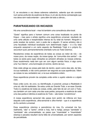 E, se escutares a voz dessa soberana sabedoria, saberás que ela consiste
num senso profundo da essência de Deus; é um ato da divina comiseração que
nos deixa sem nada entender – para além de toda a ciência...

PARAFRASEANDO OS INICIADOS
Há uma consciência local – mas há também uma consciência ultra-Iocal.
“Gosto” significa para o homem comum uma coisa localizada na ponta da
língua – mas para o artista significa uma experiência universal, resultado de
uma certa atitude e receptividade intensa do Eu total do homem. Ninguém o
pode receber de outrem, nem o pode dar a alguém. O senso artístico não é
uma faculdade individual localizada num determinado órgão – é o Eu total
enquanto acessível a um certo aspecto da Realidade Total; é o próprio Eu
secundum quid, permanentemente orientado rumo ao Todo Cósmico.
Recebemos ondas de experiência de todas as coisas ao redor de nós – do
nosso povo, da nossa nação, da nossa igreja, da “comunhão dos santos” – de
todos os seres para cujas vibrações se acharem afinadas as nossas antenas.
Esse recebimento nada tem que ver com algum sentido físico; é algo como
uma “luz interna”, uma iluminação (in-lumine, dentro da luz).
Esta visão atinge as coisas pelo lado de dentro, assim como elas são, de fato,
na sua realidade, e não como parecem ser segundo as suas aparências. Vêem
as coisas no seu verdadeiro ser, e na sua verdadeira ordem.
Essa experiência provém da completa união entre o sujeito vidente e o objeto
visto.
Essa união (unio, de uno), ou identificação, é possível, porque a Realidade é
uma só; não há realidades. Se estou unido ao Grande Todo, e se esse Grande
Todo é a essência de todas as coisas, então, pelo fato de ser um com o Todo,
sou também um com cada uma das suas partes; porquanto a essência de cada
uma das partes é idêntica à essência do Todo – são todos “concêntricos”.
A nossa experiência sensorial não passa dum jardim de infância em face
daquela outra experiência, ultra-sensorial e ultra-mental – que é a experiência
do Eu central e universal.
Essa experiência cósmica e panorâmica do meu Eu universal me faz,
realmente, “são” e “santo”; whole e holy, heil e heilig), porque “sanidade” e
“santidade” são universalidade, ao passo que “insanidade” e “insantidade”
(doença e pecado) resultam duma falta de universalidade, por serem aspectos
de parcialidade.

 
