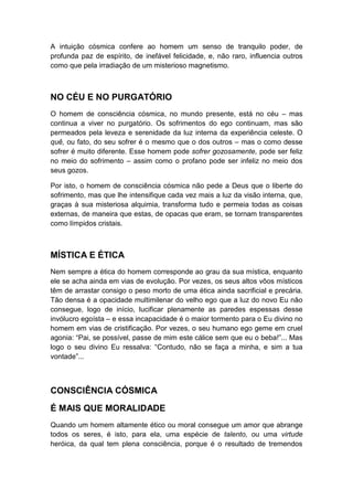 A intuição cósmica confere ao homem um senso de tranquilo poder, de
profunda paz de espírito, de inefável felicidade, e, não raro, influencia outros
como que pela irradiação de um misterioso magnetismo.

NO CÉU E NO PURGATÓRIO
O homem de consciência cósmica, no mundo presente, está no céu – mas
continua a viver no purgatório. Os sofrimentos do ego continuam, mas são
permeados pela leveza e serenidade da luz interna da experiência celeste. O
quê, ou fato, do seu sofrer é o mesmo que o dos outros – mas o como desse
sofrer é muito diferente. Esse homem pode sofrer gozosamente, pode ser feliz
no meio do sofrimento – assim como o profano pode ser infeliz no meio dos
seus gozos.
Por isto, o homem de consciência cósmica não pede a Deus que o liberte do
sofrimento, mas que lhe intensifique cada vez mais a luz da visão interna, que,
graças à sua misteriosa alquimia, transforma tudo e permeia todas as coisas
externas, de maneira que estas, de opacas que eram, se tornam transparentes
como límpidos cristais.

MÍSTICA E ÉTICA
Nem sempre a ética do homem corresponde ao grau da sua mística, enquanto
ele se acha ainda em vias de evolução. Por vezes, os seus altos vôos místicos
têm de arrastar consigo o peso morto de uma ética ainda sacrificial e precária.
Tão densa é a opacidade multimilenar do velho ego que a luz do novo Eu não
consegue, logo de início, lucificar plenamente as paredes espessas desse
invólucro egoísta – e essa incapacidade é o maior tormento para o Eu divino no
homem em vias de cristificação. Por vezes, o seu humano ego geme em cruel
agonia: “Pai, se possível, passe de mim este cálice sem que eu o beba!”... Mas
logo o seu divino Eu ressalva: “Contudo, não se faça a minha, e sim a tua
vontade”...

CONSCIÊNCIA CÓSMICA
É MAIS QUE MORALIDADE
Quando um homem altamente ético ou moral consegue um amor que abrange
todos os seres, é isto, para ela, uma espécie de talento, ou uma virtude
heróica, da qual tem plena consciência, porque é o resultado de tremendos

 
