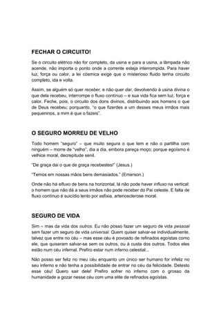 FECHAR O CIRCUITO!
Se o circuito elétrico não for completo, da usina e para a usina, a lâmpada não
acende, não importa o ponto onde a corrente esteja interrompida. Para haver
luz, força ou calor, a lei cósmica exige que o misterioso fluido tenha circuito
completo, ida e volta.
Assim, se alguém só quer receber, e não quer dar, devolvendo à usina divina o
que dela recebeu, interrompe o fluxo contínuo – e sua vida fica sem luz, força e
calor. Feche, pois, o circuito dos dons divinos, distribuindo aos homens o que
de Deus recebeu; porquanto, “o que fizerdes a um desses meus irmãos mais
pequeninos, a mim é que o fazeis”.

O SEGURO MORREU DE VELHO
Todo homem “seguro” – que muito segura o que tem e não o partilha com
ninguém – morre de “velho”, dia a dia, embora pareça moço; porque egoísmo é
velhice moral, decrepitude senil.
“De graça dai o que de graça recebestes!” (Jesus.)
“Temos em nossas mãos bens demasiados.” (Emerson.)
Onde não há efluxo de bens na horizontal, lá não pode haver influxo na vertical:
o homem que não dá a seus irmãos não pode receber do Pai celeste. E falta de
fluxo contínuo é suicídio lento por asfixia, arteriosclerose moral.

SEGURO DE VIDA
Sim – mas da vida dos outros. Eu não posso fazer um seguro de vida pessoal
sem fazer um seguro de vida universal. Quem quiser salvar-se individualmente,
talvez que entre no céu – mas esse céu é povoado de refinados egoístas como
ele, que quiseram salvar-se sem os outros, ou à custa dos outros. Todos eles
estão num céu infernal. Prefiro estar num inferno celestial...
Não posso ser feliz no meu céu enquanto um único ser humano for infeliz no
seu inferno e não tenha a possibilidade de entrar no céu da felicidade. Detesto
esse céu! Quero sair dele! Prefiro sofrer no inferno com o grosso da
humanidade a gozar nesse céu com uma elite de refinados egoístas.

 