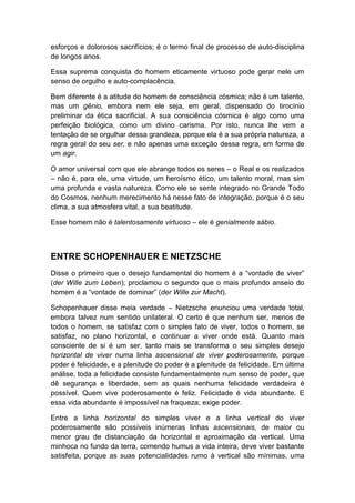 esforços e dolorosos sacrifícios; é o termo final de processo de auto-disciplina
de longos anos.
Essa suprema conquista do homem eticamente virtuoso pode gerar nele um
senso de orgulho e auto-complacência.
Bem diferente é a atitude do homem de consciência cósmica; não é um talento,
mas um gênio, embora nem ele seja, em geral, dispensado do tirocínio
preliminar da ética sacrificial. A sua consciência cósmica é algo como uma
perfeição biológica, como um divino carisma. Por isto, nunca lhe vem a
tentação de se orgulhar dessa grandeza, porque ela é a sua própria natureza, a
regra geral do seu ser, e não apenas uma exceção dessa regra, em forma de
um agir.
O amor universal com que ele abrange todos os seres – o Real e os realizados
– não é, para ele, uma virtude, um heroísmo ético, um talento moral, mas sim
uma profunda e vasta natureza. Como ele se sente integrado no Grande Todo
do Cosmos, nenhum merecimento há nesse fato de integração, porque é o seu
clima, a sua atmosfera vital, a sua beatitude.
Esse homem não é talentosamente virtuoso – ele é genialmente sábio.

ENTRE SCHOPENHAUER E NIETZSCHE
Disse o primeiro que o desejo fundamental do homem é a “vontade de viver”
(der Wille zum Leben); proclamou o segundo que o mais profundo anseio do
homem é a “vontade de dominar” (der Wille zur Macht).
Schopenhauer disse meia verdade – Nietzsche enunciou uma verdade total,
embora talvez num sentido unilateral. O certo é que nenhum ser, menos de
todos o homem, se satisfaz com o simples fato de viver, todos o homem, se
satisfaz, no plano horizontal, e continuar a viver onde está. Quanto mais
consciente de si é um ser, tanto mais se transforma o seu simples desejo
horizontal de viver numa linha ascensional de viver poderosamente, porque
poder é felicidade, e a plenitude do poder é a plenitude da felicidade. Em última
análise, toda a felicidade consiste fundamentalmente num senso de poder, que
dê segurança e liberdade, sem as quais nenhuma felicidade verdadeira é
possível. Quem vive poderosamente é feliz. Felicidade é vida abundante. E
essa vida abundante é impossível na fraqueza; exige poder.
Entre a linha horizontal do simples viver e a linha vertical do viver
poderosamente são possíveis inúmeras linhas ascensionais, de maior ou
menor grau de distanciação da horizontal e aproximação da vertical. Uma
minhoca no fundo da terra, comendo humus a vida inteira, deve viver bastante
satisfeita, porque as suas potencialidades rumo à vertical são mínimas, uma

 