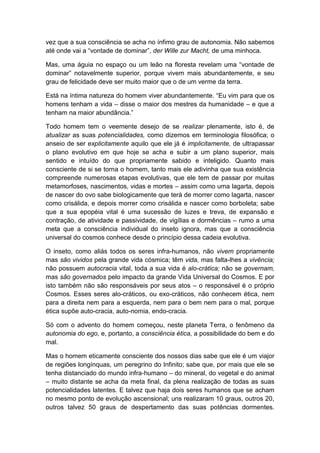 vez que a sua consciência se acha no ínfimo grau de autonomia. Não sabemos
até onde vai a “vontade de dominar”, der Wille zur Macht, de uma minhoca.
Mas, uma águia no espaço ou um leão na floresta revelam uma “vontade de
dominar” notavelmente superior, porque vivem mais abundantemente, e seu
grau de felicidade deve ser muito maior que o de um verme da terra.
Está na íntima natureza do homem viver abundantemente. “Eu vim para que os
homens tenham a vida – disse o maior dos mestres da humanidade – e que a
tenham na maior abundância.”
Todo homem tem o veemente desejo de se realizar plenamente, isto é, de
atualizar as suas potencialidades, como dizemos em terminologia filosófica; o
anseio de ser explicitamente aquilo que ele já é implicitamente, de ultrapassar
o plano evolutivo em que hoje se acha e subir a um plano superior, mais
sentido e intuído do que propriamente sabido e inteligido. Quanto mais
consciente de si se torna o homem, tanto mais ele adivinha que sua existência
compreende numerosas etapas evolutivas, que ele tem de passar por muitas
metamorfoses, nascimentos, vidas e mortes – assim como uma lagarta, depois
de nascer do ovo sabe biologicamente que terá de morrer como lagarta, nascer
como crisálida, e depois morrer como crisálida e nascer como borboleta; sabe
que a sua epopéia vital é uma sucessão de luzes e treva, de expansão e
contração, de atividade e passividade, de vigílias e dormências – rumo a uma
meta que a consciência individual do inseto ignora, mas que a consciência
universal do cosmos conhece desde o princípio dessa cadeia evolutiva.
O inseto, como aliás todos os seres infra-humanos, não vivem propriamente
mas são vividos pela grande vida cósmica; têm vida, mas falta-lhes a vivência;
não possuem autocracia vital, toda a sua vida é alo-crática; não se governam,
mas são governados pelo impacto da grande Vida Universal do Cosmos. E por
isto também não são responsáveis por seus atos – o responsável é o próprio
Cosmos. Esses seres alo-cráticos, ou exo-cráticos, não conhecem ética, nem
para a direita nem para a esquerda, nem para o bem nem para o mal, porque
ética supõe auto-cracia, auto-nomia, endo-cracia.
Só com o advento do homem começou, neste planeta Terra, o fenômeno da
autonomia do ego, e, portanto, a consciência ética, a possibilidade do bem e do
mal.
Mas o homem eticamente consciente dos nossos dias sabe que ele é um viajor
de regiões longínquas, um peregrino do Infinito; sabe que, por mais que ele se
tenha distanciado do mundo infra-humano – do mineral, do vegetal e do animal
– muito distante se acha da meta final, da plena realização de todas as suas
potencialidades latentes. E talvez que haja dois seres humanos que se acham
no mesmo ponto de evolução ascensional; uns realizaram 10 graus, outros 20,
outros talvez 50 graus de despertamento das suas potências dormentes.

 