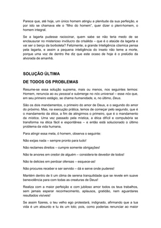 Parece que, até hoje, um único homem atingiu a plenitude da sua perfeição, e
por isto se chamava ele o “filho do homem”, quer dizer o pleni-homem, o
homem integral.
Se a lagarta pudesse raciocinar, quem sabe se não teria medo de se
enclausurar no misterioso invólucro da crisálida – que é o ataúde da lagarta e
vai ser o berço da borboleta? Felizmente, a grande Inteligência cósmica pensa
pela lagarta, e assim a pequena inteligência do inseto não teme a morte,
porque uma voz de dentro lhe diz que este ocaso de hoje é o prelúdio da
alvorada de amanhã.

SOLUÇÃO ÚLTIMA
DE TODOS OS PROBLEMAS
Resume-se essa solução suprema, mais ou menos, nos seguintes termos:
Homem, renuncia ao eu pessoal e submerge no nós universal – esse nós que,
em seu primeiro estágio, se chama humanidade, e, no último, Deus.
São os dois mandamentos, o primeiro do amor de Deus, e o segundo do amor
do próximo. Mas, na execução prática, temos de começar pelo segundo, que é
o mandamento da ética, a fim de atingirmos o primeiro, que é o mandamento
da mística. Uma vez passado pela mística, a ética difícil e compulsória se
transforma na ética fácil e espontânea – e então está solucionado o último
problema da vida humana.
Para atingir essa meta, ó homem, observa o seguinte:
Não exijas nada – sempre pronto para tudo!
Não reclames direitos – cumpre somente obrigações!
Não te arvores em credor de alguém – considera-te devedor de todos!
Não te delicies em perdoar ofensas – esquece-as!
Não procures receber e ser servido – dá e serve onde puderes!
Mantém dentro de ti um clima de serena tranquilidade que se revele em suave
benevolência para com todas as creaturas de Deus!
Realiza com a maior perfeição e com jubiloso amor todos os teus trabalhos,
sem jamais esperar reconhecimento, aplausos, gratidão, nem aguardares
resultados visíveis!
Se assim fizeres, o teu velho ego protestará, indignado, afirmando que a tua
vida é um absurdo e tu és um tolo; pois, como poderias renunciar ao maior

 