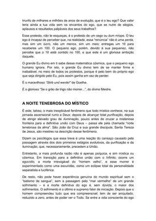 triunfo de milhares e milhões de anos de evolução, que é o teu ego? Que valor
teria ainda a tua vida sem os encantos do ego, que se nutre de elogios,
aplausos e resultados palpáveis dos seus trabalhos?
Esse protesto, não te esqueças, é o protesto de um cego ou dum míope. O teu
ego é incapaz de perceber que, na realidade, essa “renúncia” não é uma perda,
mas sim um lucro, não um menos, sim um mais; entregas um 10 para
receberes um 100. O pequeno ego, porém, devido à sua pequenez, não
percebe que o 10 está contido no 100, e que este é um gloriosa ambição
daquele.
O grande Eu divino em ti sabe dessa matemática cósmica, que o pequeno ego
humano ignora. Por isto, o grande Eu divino tem de se manter firme e
inabalável, no meio de todos os protestos, porque é pelo bem do próprio ego
que seja dirigido pelo Eu, pois assim ganha em vez de perder.
É o maravilhoso “Stirb und werde!” de Goethe.
É o glorioso “Se o grão de trigo não morrer...”, do divino Mestre.

A NOITE TENEBROSA DO MÍSTICO
É este, talvez, o mais inexplicável fenômeno que todo místico conhece, na sua
jornada ascensional rumo a Deus: depois de alcançar total purificação, depois
de atingir elevado grau de iluminação, pouco antes de cruzar a misteriosa
fronteira para a definitiva união com Deus – passa ele pela chamada “noite
tenebrosa da alma”. São João da Cruz e sua grande discípula, Santa Tereza
de Jesus, são mestres na descrição desse fenômeno.
Dizem os psicólogos que essa treva é uma reação do cansaço causado pela
passagem através dos dois primeiros estágios evolutivos, da purificação e da
iluminação, que, necessariamente, precedem a União.
Entretanto, a mais profunda razão não é apenas psíquica, e sim mística ou
cósmica. Em transição para a definitiva união com o Infinito, ocorre um
egocídio, a morte irrevogável do “homem velho”, e esse morrer é
experimentado como uma escuridão, como um eclipse total da personalidade
separatista e luciférica.
De resto, não pode haver experiência genuína do mundo espiritual sem o
“batismo de sangue”, sem a passagem pelo “mar vermelho” de um grande
sofrimento – e a morte definitiva do ego é, sem dúvida, o maior dos
sofrimentos. O sofrimento é o último e supremo fator de iniciação. Depois que o
homem compreendeu tudo que era compreensível, tem de ser aniquilado,
reduzido a zero, antes de poder ver o Todo. Se entre a vida consciente do ego

 