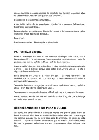 dessas sombras e dessas bonecas de celulóide, que formam o cobiçado alvo
da desenfreada lufa-lufa e das guerras dos profanos...
Deslocou-se o seu centro de gravitação...
A sua órbita deixou de ser geocêntrica, egocêntrica – tornou-se heliocêntrica,
teocêntrica, cosmocêntrica...
Perdeu de vista as praias e os litorais de outrora e deixou-se arrebatar pelas
exultantes ondas dos mares de Deus...
Para onde?
Não interessa saber... Deus o sabe – e isto basta...

PARTURIÇÃO MÍSTICA
Entre a iluminação da alma e sua definitiva unificação com Deus, jaz o
tremendo mistério da parturição do homem cósmico. No meio dessas dores de
parto agoniza a alma, sofrida de Deus e sofrida de si mesma...
Outrora, sabia o homem algo sobre Deus – e isto era delicioso; agora sabe ele
a Deus – e isto é terrífico, porque esse saber é um viver e um ser – e isto é
algo mortífero – e vivificante...
Essa alvorada de Deus é o ocaso do ego – a “noite tenebrosa” da
desegoficação, a queda no vácuo, o naufrágio no vasto oceano da divindade, o
regresso à eterna origem...
Tenho de des-nascer do ego, para o qual outros me fizeram nascer, decênios
atrás – a fim de poder re-nascer para Deus ...
Tenho de me tornar conscientemente a Realidade que sou inconscientemente.
O meu semi-eu tem de se tornar um pleni-Eu – e isto é agonia, que submerge
na morte, para emergir na vida...

REGRESSANDO DE DEUS PARA O MUNDO
Ah! como me tornei flexível e plasmável, depois que passei pelas mãos de
Deus! Como me sinto leve e luminoso e desprendido de tudo!... Parece que
vou roçando apenas, mui de leve, com asas de andorinha, as coisas da vida
material... E que halo estranho envolve tudo que me rodeia!... Os objetos, antes
tão opacos, parecem todos transparentes, como se dentro deles ardesse uma
luz...

 