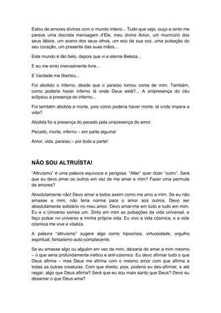 Estou de amores divinos com o mundo inteiro... Tudo que vejo, ouço e sinto me
parece uma discreta mensagem d‟Ele, meu divino Amor, um murmúrio dos
seus lábios, um aceno dos seus olhos, um eco da sua voz, uma pulsação do
seu coração, um presente das suas mãos...
Este mundo é tão belo, depois que vi a eterna Beleza...
E eu me sinto imensamente livre...
E Verdade me libertou...
Foi abolido o inferno, desde que o paraíso tomou conta de mim. Também,
como poderia haver inferno lá onde Deus está?... A onipresença do céu
eclipsou a presença do inferno...
Foi também abolida a morte, pois como poderia haver morte, lá onde impera a
vida?
Abolida foi a presença do pecado pela onipresença do amor.
Pecado, morte, inferno – em parte alguma!
Amor, vida, paraíso – por toda a parte!

NÃO SOU ALTRUÍSTA!
“Altruísmo” é uma palavra equívoca e perigosa. “Alter” quer dizer “outro”. Será
que eu devo amar os outros em vez de me amar a mim? Fazer uma permuta
de amores?
Absolutamente não! Devo amar a todos assim como me amo a mim. Se eu não
amasse a mim, não teria norma para o amor aos outros. Devo ser
absolutamente solidário no meu amor. Devo amar-me em tudo e tudo em mim.
Eu e o Universo somos um. Sinto em mim as pulsações da vida universal, e
faço pulsar no universo a minha própria vida. Eu vivo a vida cósmica, e a vida
cósmica me vive e vitaliza.
A palavra “altruísmo” sugere algo como hipocrisia, virtuosidade, orgulho
espiritual, farisaísmo auto-complacente.
Se eu amasse algo ou alguém em vez de mim, deixaria de amar a mim mesmo
– o que seria profundamente inético e anti-cósmico. Eu devo afirmar tudo o que
Deus afirma – mas Deus me afirma com o mesmo amor com que afirma a
todas as outras creaturas. Com que direito, pois, poderia eu des-afirmar, e até
negar, algo que Deus afirma? Será que eu sou mais santo que Deus? Devo eu
desamar o que Deus ama?

 