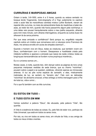 CURRUÍRAS E MARIPOSAS AMIGAS
Ontem à tarde, 3-9-1950, entre 4 e 5 horas, quando eu estava sentado no
bosque lendo Yogananda, Auto-biography of a Yogi, justamente no capítulo
onde o autor fala do maravilhoso cientista místico Luther Burbank, vieram de
repente três curruíras, no meio de extraordinária festa de risadinhas e bater-deasas, ao redor de mim, quando não havia passarinho algum pela vizinhança; e
uma delas veio pousar tranquilamente sobre o meu joelho esquerdo, olhando
para mim meio minuto, com olhares interrogativos, enquanto as outras duas me
olhavam lá da cerca próxima.
Por que essa amizade e confidência? Será porque eu, engolfado naquele
capítulo sobre um místico que conversava com a natureza como Francisco de
Assis, me achava envolto em auras de simpatia cósmica?...
Quando o homem vive em Deus, todas as creaturas, que também vivem em
Deus, confraternizam com o homem. Desaparece a hostilidade criada pelo
intelecto luciférico e aparece a amizade que nasce da razão crística; todas as
longínquas transcendências se fundem numa propínqua imanência...
Eu e o universo somos um...
Muitas vezes, à noite, quando leio, vêm dançar sobre as páginas do livro umas
pequenas mariposas vestidas de seda branca, que eu chamo “noivinhas”;
pousam sobre o papel e se quedam, estáticas, vibrando apenas as minúsculas
antenas. A luz as põe numa espécie de samadhi, e elas, misticamente
inebriadas de luz, se sentem no “terceiro céu”. Falo com as delicadas
“noivinhas” de alvíssimo enxoval, e lhes entrego a minha mensagem para o Pai
de toda luz, vida e amor...
Foi o que fiz também com as três curruíras.

EU ESTOU EM TUDO –
E TUDO ESTÁ EM MIM
Vamos substituir a palavra “Deus”, tão abusada, pela palavra “Vida”, tão
querida.
A Vida é a essência de todas as coisas. Eu, pelo fato de estar vivo, participo da
Vida Universal, que está em todos os seres vivos.
Por isto, eu vivo em todos os seres vivos, em virtude da Vida, e sou amigo de
todos os meus irmãos viventes.

 
