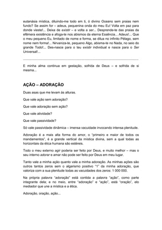 eutanásia mística, diluindo-me todo em ti, ó divino Oceano sem praias nem
fundo? Se assim for – adeus, pequenina onda do meu Eu! Volta em paz para
donde vieste!... Deixa de existir – e volta a ser... Desprende-te das praias da
efêmera existência e afoga-te nos abismos da eterna Essência... Adeus!... Que
o meu pequeno Eu, limitado de nome e forma, se dilua no infinito Pélago, sem
nome nem forma!... Nirvaniza-te, pequeno Algo, abisma-te no Nada, no seio do
grande Todo!... Des-nasce para o teu existir individual e nasce para o Ser
Universal!...
...............................................................................................................................
E minha alma continua em gestação, sofrida de Deus – e sofrida de si
mesma...

AÇÃO – ADORAÇÃO
Duas asas que me levam às alturas.
Que vale ação sem adoração?
Que vale adoração sem ação?
Que vale atividade?
Que vale passividade?
Só vale passividade dinâmica – imensa vacuidade invocando intensa plenitude.
Adoração é a mais alta forma do amor, o “primeiro e maior de todos os
mandamentos”, é a grande vertical da mística divina, sem a qual todas as
horizontais da ética humana são estéreis.
Todo o meu externo agir poderia ser feito por Deus, e muito melhor – mas o
seu interno adorar e amar não pode ser feito por Deus em meu lugar.
Tanto vale a minha ação quanto vale a minha adoração. As minhas ações são
outros tantos zeros sem o algarismo positivo “1” da minha adoração, que
valoriza com a sua plenitude todas as vacuidades dos zeros: 1 000 000.
Na própria palavra “adoração” está contida a palavra “ação”, como parte
integrante dela; e no meio, entre “adoração” e “ação”, está “oração”, elo
mediador que une a mística e a ética.
Adoração, oração, ação...

 