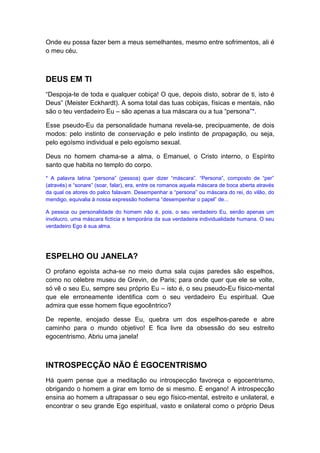 Onde eu possa fazer bem a meus semelhantes, mesmo entre sofrimentos, ali é
o meu céu.

DEUS EM TI
“Despoja-te de toda e qualquer cobiça! O que, depois disto, sobrar de ti, isto é
Deus” (Meister Eckhardt). A soma total das tuas cobiças, físicas e mentais, não
são o teu verdadeiro Eu – são apenas a tua máscara ou a tua “persona”*.
Esse pseudo-Eu da personalidade humana revela-se, precipuamente, de dois
modos: pelo instinto de conservação e pelo instinto de propagação, ou seja,
pelo egoísmo individual e pelo egoísmo sexual.
Deus no homem chama-se a alma, o Emanuel, o Cristo interno, o Espírito
santo que habita no templo do corpo.
* A palavra latina “persona” (pessoa) quer dizer “máscara”. “Persona”, composto de “per”
(através) e “sonare” (soar, falar), era, entre os romanos aquela máscara de boca aberta através
da qual os atores do palco falavam. Desempenhar a “persona” ou máscara do rei, do vilão, do
mendigo, equivalia à nossa expressão hodierna “desempenhar o papel” de...
A pessoa ou personalidade do homem não é, pois, o seu verdadeiro Eu, senão apenas um
invólucro, uma máscara fictícia e temporária da sua verdadeira individualidade humana. O seu
verdadeiro Ego é sua alma.

ESPELHO OU JANELA?
O profano egoísta acha-se no meio duma sala cujas paredes são espelhos,
como no célebre museu de Grevin, de Paris; para onde quer que ele se volte,
só vê o seu Eu, sempre seu próprio Eu – isto é, o seu pseudo-Eu físico-mental
que ele erroneamente identifica com o seu verdadeiro Eu espiritual. Que
admira que esse homem fique egocêntrico?
De repente, enojado desse Eu, quebra um dos espelhos-parede e abre
caminho para o mundo objetivo! E fica livre da obsessão do seu estreito
egocentrismo. Abriu uma janela!

INTROSPECÇÃO NÃO É EGOCENTRISMO
Há quem pense que a meditação ou introspecção favoreça o egocentrismo,
obrigando o homem a girar em torno de si mesmo. É engano! A introspecção
ensina ao homem a ultrapassar o seu ego físico-mental, estreito e unilateral, e
encontrar o seu grande Ego espiritual, vasto e onilateral como o próprio Deus

 