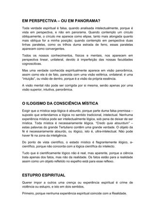 EM PERSPECTIVA – OU EM PANORAMA?
Toda verdade espiritual é falsa, quando analisada intelectualmente, porque é
vista em perspectiva, e não em panorama. Quando contemplo um círculo
obliquamente, o círculo me aparece como elipse, tanto mais alongada quanto
mais oblíqua for a minha posição; quando contemplo em perspectiva duas
linhas paralelas, como os trilhos duma estrada de ferro, essas paralelas
aparecem como convergentes.
Todos os nossos conhecimentos, físicos e mentais, nos aparecem em
perspectiva linear, unilateral, devido à imperfeição das nossas faculdades
cognoscitivas.
Mas uma verdade conhecida espiritualmente aparece em visão panorâmica,
assim como ela é de fato, parecida com uma visão esférica, onilateral; é uma
“intuição”, ou visão de dentro, porque é a visão da própria essência.
A visão mental não pode ser corrigida por si mesma, senão apenas por uma
visão superior, intuitiva, panorâmica.

O ILOGISMO DA CONSCIÊNCIA MÍSTICA
Exigir que a mística seja lógica é absurdo, porque parte duma falsa premissa –
suposto que entendamos a lógica no sentido tradicional, intelectual. Nenhuma
experiência mística pode ser intelectualmente lógica, sob pena de deixar de ser
mística. Toda mística é necessariamente ilógica. “Credo quia absurdum” –
estas palavras do grande Tertuliano contêm uma grande verdade. O objeto da
fé é necessariamente absurdo, ou ilógico, isto é, ultra-intelectual. Não pode
haver fé na zona da inteligência.
Do ponto de vista científico, o estado místico é flagrantemente ilógico, acientífico, porque não concorda com a lógica científica do intelecto.
Tudo que é cientificamente lógico não é real, mas aparente, porque a ciência
trata apenas dos fatos, mas não da realidade. Os fatos estão para a realidade
assim como um objeto refletido no espelho está para esse reflexo.

ESTUPRO ESPIRITUAL
Querer impor a outros uma crença ou experiência espiritual é crime de
violência ou estupro, e isto em dois sentidos.
Primeiro, porque nenhuma experiência espiritual coincide com a Realidade.

 