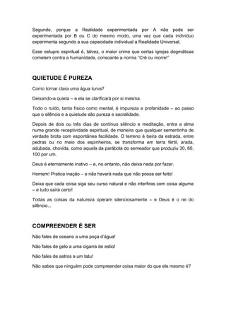 Segundo, porque a Realidade experimentada por A não pode ser
experimentada por B ou C do mesmo modo, uma vez que cada indivíduo
experimenta segundo a sua capacidade individual a Realidade Universal.
Esse estupro espiritual é, talvez, o maior crime que certas igrejas dogmáticas
cometem contra a humanidade, consoante a norma “Crê ou morre!”

QUIETUDE É PUREZA
Como tornar clara uma água turva?
Deixando-a quieta – e ela se clarificará por si mesma.
Todo o ruído, tanto físico como mental, é impureza e profanidade – ao passo
que o silêncio e a quietude são pureza e sacralidade.
Depois de dois ou três dias de contínuo silêncio e meditação, entra a alma
numa grande receptividade espiritual, de maneira que qualquer sementinha de
verdade brota com espontânea facilidade. O terreno à beira da estrada, entre
pedras ou no meio dos espinheiros, se transforma em terra fértil, arada,
adubada, chovida, como aquela da parábola do semeador que produziu 30, 60,
100 por um.
Deus é eternamente inativo – e, no entanto, não deixa nada por fazer.
Homem! Pratica inação – e não haverá nada que não possa ser feito!
Deixa que cada coisa siga seu curso natural e não interfiras com coisa alguma
– e tudo sairá certo!
Todas as coisas da natureza operam silenciosamente – e Deus é o rei do
silêncio...

COMPREENDER É SER
Não fales de oceano a uma poça d‟água!
Não fales de gelo a uma cigarra de estio!
Não fales de astros a um tatu!
Não sabes que ninguém pode compreender coisa maior do que ele mesmo é?

 