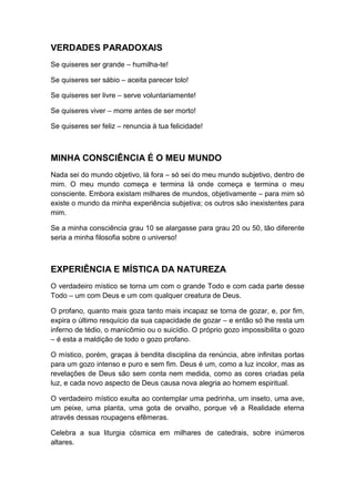 VERDADES PARADOXAIS
Se quiseres ser grande – humilha-te!
Se quiseres ser sábio – aceita parecer tolo!
Se quiseres ser livre – serve voluntariamente!
Se quiseres viver – morre antes de ser morto!
Se quiseres ser feliz – renuncia à tua felicidade!

MINHA CONSCIÊNCIA É O MEU MUNDO
Nada sei do mundo objetivo, lá fora – só sei do meu mundo subjetivo, dentro de
mim. O meu mundo começa e termina lá onde começa e termina o meu
consciente. Embora existam milhares de mundos, objetivamente – para mim só
existe o mundo da minha experiência subjetiva; os outros são inexistentes para
mim.
Se a minha consciência grau 10 se alargasse para grau 20 ou 50, tão diferente
seria a minha filosofia sobre o universo!

EXPERIÊNCIA E MÍSTICA DA NATUREZA
O verdadeiro místico se torna um com o grande Todo e com cada parte desse
Todo – um com Deus e um com qualquer creatura de Deus.
O profano, quanto mais goza tanto mais incapaz se torna de gozar, e, por fim,
expira o último resquício da sua capacidade de gozar – e então só lhe resta um
inferno de tédio, o manicômio ou o suicídio. O próprio gozo impossibilita o gozo
– é esta a maldição de todo o gozo profano.
O místico, porém, graças à bendita disciplina da renúncia, abre infinitas portas
para um gozo intenso e puro e sem fim. Deus é um, como a luz incolor, mas as
revelações de Deus são sem conta nem medida, como as cores criadas pela
luz, e cada novo aspecto de Deus causa nova alegria ao homem espiritual.
O verdadeiro místico exulta ao contemplar uma pedrinha, um inseto, uma ave,
um peixe, uma planta, uma gota de orvalho, porque vê a Realidade eterna
através dessas roupagens efêmeras.
Celebra a sua liturgia cósmica em milhares de catedrais, sobre inúmeros
altares.

 