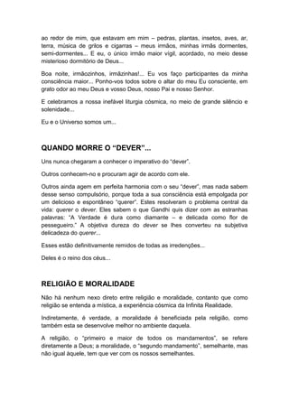 ao redor de mim, que estavam em mim – pedras, plantas, insetos, aves, ar,
terra, música de grilos e cigarras – meus irmãos, minhas irmãs dormentes,
semi-dormentes... E eu, o único irmão maior vígil, acordado, no meio desse
misterioso dormitório de Deus...
Boa noite, irmãozinhos, irmãzinhas!... Eu vos faço participantes da minha
consciência maior... Ponho-vos todos sobre o altar do meu Eu consciente, em
grato odor ao meu Deus e vosso Deus, nosso Pai e nosso Senhor.
E celebramos a nossa inefável liturgia cósmica, no meio de grande silêncio e
solenidade...
Eu e o Universo somos um...

QUANDO MORRE O “DEVER”...
Uns nunca chegaram a conhecer o imperativo do “dever”.
Outros conhecem-no e procuram agir de acordo com ele.
Outros ainda agem em perfeita harmonia com o seu “dever”, mas nada sabem
desse senso compulsório, porque toda a sua consciência está empolgada por
um delicioso e espontâneo “querer”. Estes resolveram o problema central da
vida: querer o dever. Eles sabem o que Gandhi quis dizer com as estranhas
palavras: “A Verdade é dura como diamante – e delicada como flor de
pessegueiro.” A objetiva dureza do dever se lhes converteu na subjetiva
delicadeza do querer...
Esses estão definitivamente remidos de todas as irredenções...
Deles é o reino dos céus...

RELIGIÃO E MORALIDADE
Não há nenhum nexo direto entre religião e moralidade, contanto que como
religião se entenda a mística, a experiência cósmica da Infinita Realidade.
Indiretamente, é verdade, a moralidade é beneficiada pela religião, como
também esta se desenvolve melhor no ambiente daquela.
A religião, o “primeiro e maior de todos os mandamentos”, se refere
diretamente a Deus; a moralidade, o “segundo mandamento”, semelhante, mas
não igual àquele, tem que ver com os nossos semelhantes.

 