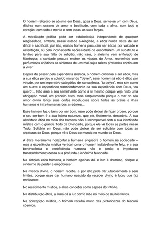 O homem religioso se abisma em Deus, goza a Deus, sente-se um com Deus,
dilui-se num oceano de amor e beatitude, com toda a alma, com todo o
coração, com toda a mente e com todas as suas forças.
A moralidade prática pode ser estabelecida independente de qualquer
religiosidade, embora, nesse estado a-religioso, a ética nunca deixe de ser
difícil e sacrificial: por isto, muitos homens procuram ser éticos por vaidade e
ostentação, ou pela inconsciente necessidade de encontrarem um substituto e
lenitivo para sua falta de religião; não raro, o ateísmo vem enflorado de
filantropia; a caridade procura encher os vácuos do Amor, reprimindo com
perfumosos anódinos os sintomas de um mal cujas raízes profundas continuam
a viver...
Depois de passar pela experiência mística, o homem continua a ser ético, mas
a sua ética perdeu o colorido moral do “dever”; esse homem já não é ético por
virtude, por um imperativo categórico de consciência, “tu deves”, mas sim como
um suave e espontâneo transbordamento da sua experiência com Deus, “eu
quero”... Não ama a seu semelhante como a si mesmo porque veja nisto uma
obrigação moral, um preceito ético, mas simplesmente porque o mar do seu
amor divino lança suas ondas impetuosas sobre todas as praias e ilhas
humanas e infra-humanas dos arredores...
Esse homem faz o bem por ser bom, nem pode deixar de fazer o bem, porque
o seu ser-bom é a sua íntima natureza, que ele, finalmente, descobriu. A sua
alteridade ética no meio dos homens não é incompatível com a sua identidade
mística com o grande Todo da Divindade, porque ele vê todas as partes nesse
Todo. Solitário em Deus, não pode deixar de ser solidário com todas as
creaturas de Deus, porque vê o Deus do mundo no mundo de Deus.
A ética meramente horizontal e humana enquadra o homem na sociedade –
mas a experiência mística vertical torna o homem indizivelmente feliz, e a sua
benevolência e beneficência humana não é senão o impetuoso
transbordamento dessa sua profunda e anônima felicidade.
Na simples ética humana, o homem apenas dá, e isto é doloroso, porque é
sinônimo de perder e empobrecer.
Na mística divina, o homem recebe, e por isto pode dar jubilosamente e sem
limites, porque esse dar humano nascido do receber divino é lucro que faz
enriquecer.
No recebimento místico, a alma concebe como esposa do Infinito.
Na distribuição ética, a alma dá à luz como mãe no meio de muitos finitos.
Na concepção mística, o homem recebe muito das profundezas do tesouro
cósmico.

 