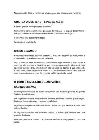 Na distribuição ética, o homem dá um pouco do seu pequeno ego humano.

GUARDA O QUE TENS – E PASSA ALÉM!
É esta a grande lei do processo evolutivo!
Conforma-te com os elementos positivos da tradição – e depois desconformate e procura conformar-te com os elementos positivos da evolução!
Conformidade e desconformidade!
Satisfação e insatisfação

CREDO DINÂMICO
Não pode haver credo estático, passivo. O meu crer depende do meu poder, e
o meu poder depende do meu ser individual.
Ora, o meu ser está em contínuo crescimento; logo, também o meu poder e
meu crer são processos dinâmicos, em contínuo crescimento. Quem crê hoje
apenas aquilo que creu ontem, quem aos 50 anos crê apenas o que cria aos 5,
e nada mais, sofre de paralisia infantil – ou então virou múmia! Quem hoje crê
mais o que cria ontem, goza de vigorosa saúde espiritual e moral.

O TODO É SIMULTÂNEO – AS PARTES
SÃO SUCESSIVAS
Os estágios sucessivos da nossa consciência são aspectos parciais do grande
Todo total e simultâneo.
Um viajante da Arábia, montado num elefante, encontrou-se com quatro cegos.
Cada um deles quis saber o que era um elefante.
O primeiro apalpou a tromba do animal, e concluiu que elefante era um tubo
roliço e flexível.
O segundo tocou-lhe nas enormes orelhas, e achou que elefante era uma
espécie de chapa.
O terceiro puxou-lhe o rabinho, e disse que elefante era algo parecido com uma
corda.

 