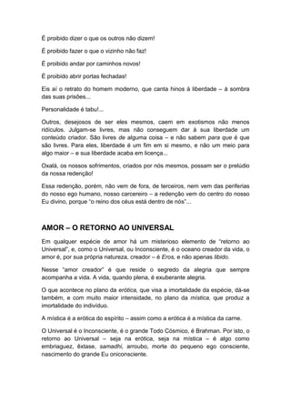 É proibido dizer o que os outros não dizem!
É proibido fazer o que o vizinho não faz!
É proibido andar por caminhos novos!
É proibido abrir portas fechadas!
Eis aí o retrato do homem moderno, que canta hinos à liberdade – à sombra
das suas prisões...
Personalidade é tabu!...
Outros, desejosos de ser eles mesmos, caem em exotismos não menos
ridículos. Julgam-se livres, mas não conseguem dar à sua liberdade um
conteúdo criador. São livres de alguma coisa – e não sabem para que é que
são livres. Para eles, liberdade é um fim em si mesmo, e não um meio para
algo maior – e sua liberdade acaba em licença...
Oxalá, os nossos sofrimentos, criados por nós mesmos, possam ser o prelúdio
da nossa redenção!
Essa redenção, porém, não vem de fora, de terceiros, nem vem das periferias
do nosso ego humano, nosso carcereiro – a redenção vem do centro do nosso
Eu divino, porque “o reino dos céus está dentro de nós”...

AMOR – O RETORNO AO UNIVERSAL
Em qualquer espécie de amor há um misterioso elemento de “retorno ao
Universal”, e, como o Universal, ou Inconsciente, é o oceano creador da vida, o
amor é, por sua própria natureza, creador – é Eros, e não apenas libido.
Nesse “amor creador” é que reside o segredo da alegria que sempre
acompanha a vida. A vida, quando plena, é exuberante alegria.
O que acontece no plano da erótica, que visa a imortalidade da espécie, dá-se
também, e com muito maior intensidade, no plano da mística, que produz a
imortalidade do indivíduo.
A mística é a erótica do espírito – assim como a erótica é a mística da carne.
O Universal é o Inconsciente, é o grande Todo Cósmico, é Brahman. Por isto, o
retorno ao Universal – seja na erótica, seja na mística – é algo como
embriaguez, êxtase, samadhi, arroubo, morte do pequeno ego consciente,
nascimento do grande Eu oniconsciente.

 