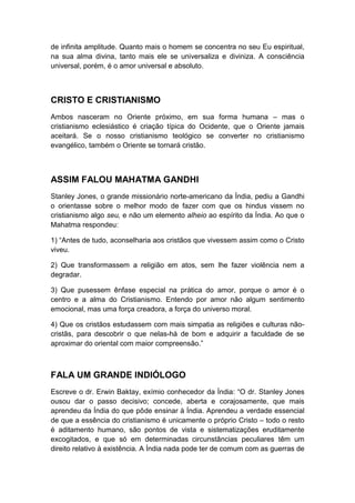 de infinita amplitude. Quanto mais o homem se concentra no seu Eu espiritual,
na sua alma divina, tanto mais ele se universaliza e diviniza. A consciência
universal, porém, é o amor universal e absoluto.

CRISTO E CRISTIANISMO
Ambos nasceram no Oriente próximo, em sua forma humana – mas o
cristianismo eclesiástico é criação típica do Ocidente, que o Oriente jamais
aceitará. Se o nosso cristianismo teológico se converter no cristianismo
evangélico, também o Oriente se tornará cristão.

ASSIM FALOU MAHATMA GANDHI
Stanley Jones, o grande missionário norte-americano da Índia, pediu a Gandhi
o orientasse sobre o melhor modo de fazer com que os hindus vissem no
cristianismo algo seu, e não um elemento alheio ao espírito da Índia. Ao que o
Mahatma respondeu:
1) “Antes de tudo, aconselharia aos cristãos que vivessem assim como o Cristo
viveu.
2) Que transformassem a religião em atos, sem lhe fazer violência nem a
degradar.
3) Que pusessem ênfase especial na prática do amor, porque o amor é o
centro e a alma do Cristianismo. Entendo por amor não algum sentimento
emocional, mas uma força creadora, a força do universo moral.
4) Que os cristãos estudassem com mais simpatia as religiões e culturas nãocristãs, para descobrir o que nelas-há de bom e adquirir a faculdade de se
aproximar do oriental com maior compreensão.”

FALA UM GRANDE INDIÓLOGO
Escreve o dr. Erwin Baktay, exímio conhecedor da Índia: “O dr. Stanley Jones
ousou dar o passo decisivo; concede, aberta e corajosamente, que mais
aprendeu da Índia do que pôde ensinar à Índia. Aprendeu a verdade essencial
de que a essência do cristianismo é unicamente o próprio Cristo – todo o resto
é aditamento humano, são pontos de vista e sistematizações eruditamente
excogitados, e que só em determinadas circunstâncias peculiares têm um
direito relativo à existência. A Índia nada pode ter de comum com as guerras de

 