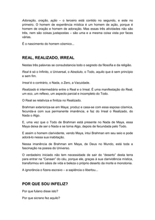 Adoração, oração, ação – o terceiro está contido no segundo, e este no
primeiro. O homem de experiência mística é um homem de ação, porque é
homem de oração e homem de adoração. Mas essas três atividades não são
três, nem são coisas justapostas – são uma e a mesma coisa vista por faces
várias.
É o nascimento do homem cósmico...

REAL, REALIZADO, IRREAL
Nestas três palavras se consubstancia todo o segredo da filosofia e da religião.
Real é só o Infinito, o Universal, o Absoluto, o Todo, aquilo que é sem princípio
e sem fim.
Irreal é o contrário, o Nada, o Zero, a Vacuidade.
Realizado é intermediário entre o Real e o Irreal. É uma manifestação do Real,
um eco, um reflexo, um aspecto parcial e incompleto do Todo.
O Real se relativiza e finitiza no Realizado.
Brahman exterioriza-se em Maya; produz e casa-se com essa esposa cósmica,
fecunda-a com sua permanente imanência, e faz do Irreal o Realizado, do
Nada o Algo.
E, uma vez que o Todo de Brahman está presente no Nada de Maya, essa
Maya deixa de ser o Nada e se torna Algo, depois de fecundada pelo Todo.
E assim o homem clarividente, vendo Maya, intui Brahman em seu seio e pode
adorá-lo nessa sua inabitação.
Nessa imanência de Brahman em Maya, de Deus no Mundo, está toda a
fascinação na poesia do Universo.
O verdadeiro iniciado não tem necessidade de sair do “deserto” desta terra
para entrar na “Canaan” do céu, porque ele, graças à sua clarividência mística,
transformou em oásis de vida e beleza o próprio deserto da morte e monotonia.
A ignorância o fizera escravo – a sapiência o libertou...

POR QUE SOU INFELIZ?
Por que fulano disse isto?
Por que sicrano fez aquilo?

 