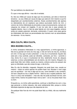 Por que beltrano me abandonou?
É o que o meu ego afirma – mas não é verdade.
Eu não sou infeliz por causa de algo que me aconteceu, por obra e mercê de
terceiros – eu sou infeliz por causa de algo que está em mim mesmo e que foi
despertado por acontecimentos externos. Esses acontecimentos são apenas
os detonadores de um explosivo que estava acumulado dentro de mim; o
veneno da minha infelicidade já pré-existia a esse envenenamento, sempre em
vésperas de romper em tragédia. O pior de tudo não é essa eclosão da
tragédia latente, mas é o fato de estar latente em mim essa tragédia, embora
ainda em estado potencial, dormente, embrionário. E quem criou esse germe
de infelicidade não foram as perversidades dos homens nem as adversidades
da natureza – fui eu mesmo.

MEA CULPA, MEA CULPA,
MEA MAXIMA CULPA...
A minha verdadeira infelicidade é o meu egocentrismo, a minha egocracia, o
fato de eu gravitar em torno do meu ego, e não em torno do meu Eu, do Deus
em mim. O meu ego é muito vulnerável – o meu Eu é invulnerável. Aquele não
está sob o meu controle, pode ser ofendido, vulnerado, por fora – somente o
meu divino Eu é que é invulnerável de fora, totalmente imune de ataques
externos; a única vulnerabilidade vem de dentro, de mim mesmo. Ninguém me
pode fazer feliz nem infeliz, exceto eu mesmo, embora outros me possam dar
gozo ou felicidade, que são coisas do ego, e não do Eu.
Meu Eu não foi ofendido, magoado. Ninguém me pode fazer mau, exceto eu
mesmo – todos os outros apenas me podem fazer mal. Receber o mal é algo
que me acontece – ser mau é algo que eu sou, como também o seu contrário,
ser bom. Daquilo eu sou o objeto inerme – disto eu sou o sujeito poderoso. Sermau é o único mal verdadeiro – mas isto não me pode acontecer de fora, sem
culpa minha. Outros me podem fazer mal ou bem – só eu me posso fazer mau
ou bom.
Enquanto eu, na minha velha ignorância, continuar a identificar-me com o meu
ego personal, a minha máscara, não serei solidamente feliz, porque a minha
felicidade depende de algo que não depende de mim.
Se qualquer fator fora de mim me pode fazer feliz ou infeliz, não sou realmente
feliz...

 