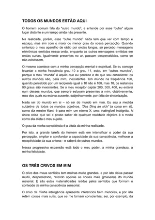 TODOS OS MUNDOS ESTÃO AQUI
O homem comum fala do “outro mundo”, e entende por esse “outro” algum
lugar distante e um tempo ainda não presente.
Na realidade, porém, esse “outro mundo” nada tem que ver com tempo e
espaço, mas sim com o maior ou menor grau da nossa percepção. Quando
sintonizo o meu aparelho de rádio por ondas longas, só percebo mensagens
eletrônicas emitidas nessa onda, enquanto as outras mensagens emitidas em
ondas curtas, igualmente presentes no ar, passam despercebidas, como se
não existissem.
O mesmo acontece com a minha percepção mental e espiritual. Se eu consigo
levantar a minha frequência grau 10 a grau 11, estou em “outros mundos”,
porque o meu “mundo” é aquilo que eu percebo e de que sou consciente; os
outros mundos são, para mim, inexistentes. Um mundo na frequência 100,
quando percebido por um recipiente igual a 10 não é 100, mas 10, os restantes
90 graus são inexistentes. Se o meu receptor captar 200, 300, 400, eu estarei
num desses mundos, que sempre estavam presentes a mim, objetivamente,
mas dos quais eu estava ausente, subjetivamente, por falta de sintonização.
Nada sei do mundo em si – só sei do mundo em mim. Eu sou a medida
subjetiva de todos os mundos objetivos. “Das Ding an sich” (a coisa em si),
como diz mestre Kant, é para mim um eterno X, uma inatingível incógnita. A
única coisa que sei e posso saber de qualquer realidade objetiva é o modo
como ela afeta o meu sujeito.
O grau da minha consciência é a bitola da minha realidade.
Por isto, a grande tarefa do homem está em intensificar o poder da sua
percepção, ampliar e aprofundar a capacidade da sua consciência, melhorar a
receptividade da sua antena - e saberá de outros mundos.
Nessa progressiva expansão está todo o meu poder, a minha grandeza, a
minha felicidade.

OS TRÊS CRIVOS EM MIM
O crivo dos meus sentidos tem malhas muito grandes, e por isto deixa passar
muito, despercebido, retendo apenas as coisas mais grosseiras do mundo
material. E são estas materialidades retidas pelos sentidos que formam o
conteúdo da minha consciência sensorial.
O crivo da minha inteligência apresenta interstícios bem menores, e por isto
retém coisas mais sutis, que se me tornam conscientes; sei, por exemplo, da

 