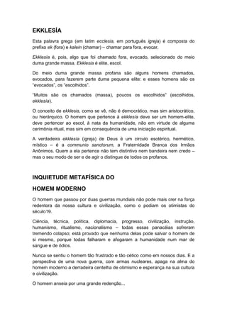 EKKLESÍA
Esta palavra grega (em latim ecclesia, em português igreja) é composta do
prefixo ek (fora) e kalein (chamar) – chamar para fora, evocar.
Ekklesía é, pois, algo que foi chamado fora, evocado, selecionado do meio
duma grande massa. Ekklesia é elite, escol.
Do meio duma grande massa profana são alguns homens chamados,
evocados, para fazerem parte duma pequena elite: e esses homens são os
“evocados”, os “escolhidos”.
“Muitos são os chamados (massa), poucos os escolhidos” (escolhidos,
ekklesía).
O conceito de ekklesis, como se vê, não é democrático, mas sim aristocrático,
ou hierárquico. O homem que pertence à ekklesía deve ser um homem-elite,
deve pertencer ao escol, à nata da humanidade, não em virtude de alguma
cerimônia ritual, mas sim em consequência de uma iniciação espiritual.
A verdadeira ekklesía (igreja) de Deus é um circulo esotérico, hermético,
místico – é a communio sanctorum, a Fraternidade Branca dos Irmãos
Anônimos. Quem a ela pertence não tem distintivo nem bandeira nem credo –
mas o seu modo de ser e de agir o distingue de todos os profanos.

INQUIETUDE METAFÍSICA DO
HOMEM MODERNO
O homem que passou por duas guerras mundiais não pode mais crer na força
redentora da nossa cultura e civilização, como o podiam os otimistas do
século19.
Ciência, técnica, política, diplomacia, progresso, civilização, instrução,
humanismo, ritualismo, nacionalismo – todas essas panacéias sofreram
tremendo colapso; está provado que nenhuma delas pode salvar o homem de
si mesmo, porque todas falharam e afogaram a humanidade num mar de
sangue e de ódios.
Nunca se sentiu o homem tão frustrado e tão cético como em nossos dias. E a
perspectiva de uma nova guerra, com armas nucleares, apaga na alma do
homem moderno a derradeira centelha de otimismo e esperança na sua cultura
e civilização.
O homem anseia por uma grande redenção...

 