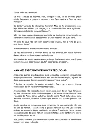 Donde virá o seu redentor?
De fora? Através de dogmas, ritos, teologias? Mas, se as próprias igrejas
cristãs favorecem a guerra e invocam o seu Deus contra o Deus de seus
inimigos?
De dentro? Através da inteligência humana? Mas, se foi precisamente esse
ego mental do homem que desgraçou a humanidade com seus egoísmos?
Como poderia Satanás expulsar Satanás?...
Não nos resta senão ultrapassarmos tanto os ritualismos como também os
cientifismos intelectuais e descobrirmos o Cristo-redentor em outra parte.
“O reino de Deus não vem com observâncias (rituais), mas o reino de Deus
está dentro de vós”...
“Não sabeis que o espírito de Deus habita em vos?”...
Se não descobrirmos o redentor dentro de nós mesmos, em nosso elemento
divino, não o encontraremos em parte alguma.
A teo-redenção, a cristo-redenção surge das profundezas da alma – se é que o
homem descobre esse “tesouro oculto”, essa “pérola preciosa”...

NÃO NECESSITAMOS DE NOVAS TEOLOGIAS
Anos atrás, quando grande parte do clero se revoltou contra mim e meus livros,
porque proclamavam Cristo-redenção em vez de clero-redenção, alguém me
disse que esperava de mim que me tornasse um “novo Lutero”.
É incrível a cegueira de certos sectários!... Como se o mundo tivesse
necessidade de um novo reformador teológico!...
A humanidade não necessita de um novo Lutero, nem de um novo Tomás de
Aquino, nem de um novo Inácio de Loyola – necessita sim de homens como
Francisco de Assis, como Mahatma Gandhi, como Albert Schweitzer, como
Ramana Maharishi, e outros homens que tenham tido contato pessoal com
Deus.
A elite espiritual da humanidade já se convenceu de que a redenção não vem
de fora do homem – assim como o pecado também não lhe veio de fora,
embora as nossas teologias medievais, em plena Era Atômica, ainda repitam
essa velha ilusão de que o homem tenha sido feito pecador por terceiro, e deva
ser remido por um terceiro.
Nós, porém, sabemos que de dentro do homem vem o pecado – e de dentro do
homem vem a sua redenção.

 