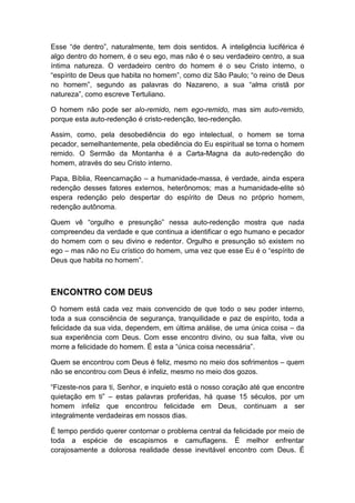 Esse “de dentro”, naturalmente, tem dois sentidos. A inteligência luciférica é
algo dentro do homem, é o seu ego, mas não é o seu verdadeiro centro, a sua
íntima natureza. O verdadeiro centro do homem é o seu Cristo interno, o
“espírito de Deus que habita no homem”, como diz São Paulo; “o reino de Deus
no homem”, segundo as palavras do Nazareno, a sua “alma cristã por
natureza”, como escreve Tertuliano.
O homem não pode ser alo-remido, nem ego-remido, mas sim auto-remido,
porque esta auto-redenção é cristo-redenção, teo-redenção.
Assim, como, pela desobediência do ego intelectual, o homem se torna
pecador, semelhantemente, pela obediência do Eu espiritual se torna o homem
remido. O Sermão da Montanha é a Carta-Magna da auto-redenção do
homem, através do seu Cristo interno.
Papa, Bíblia, Reencarnação – a humanidade-massa, é verdade, ainda espera
redenção desses fatores externos, heterônomos; mas a humanidade-elite só
espera redenção pelo despertar do espírito de Deus no próprio homem,
redenção autônoma.
Quem vê “orgulho e presunção” nessa auto-redenção mostra que nada
compreendeu da verdade e que continua a identificar o ego humano e pecador
do homem com o seu divino e redentor. Orgulho e presunção só existem no
ego – mas não no Eu crístico do homem, uma vez que esse Eu é o “espírito de
Deus que habita no homem”.

ENCONTRO COM DEUS
O homem está cada vez mais convencido de que todo o seu poder interno,
toda a sua consciência de segurança, tranquilidade e paz de espírito, toda a
felicidade da sua vida, dependem, em última análise, de uma única coisa – da
sua experiência com Deus. Com esse encontro divino, ou sua falta, vive ou
morre a felicidade do homem. É esta a “única coisa necessária”.
Quem se encontrou com Deus é feliz, mesmo no meio dos sofrimentos – quem
não se encontrou com Deus é infeliz, mesmo no meio dos gozos.
“Fizeste-nos para ti, Senhor, e inquieto está o nosso coração até que encontre
quietação em ti” – estas palavras proferidas, há quase 15 séculos, por um
homem infeliz que encontrou felicidade em Deus, continuam a ser
integralmente verdadeiras em nossos dias.
É tempo perdido querer contornar o problema central da felicidade por meio de
toda a espécie de escapismos e camuflagens. É melhor enfrentar
corajosamente a dolorosa realidade desse inevitável encontro com Deus. É

 