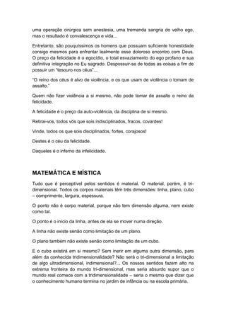 uma operação cirúrgica sem anestesia, uma tremenda sangria do velho ego,
mas o resultado é convalescença e vida...
Entretanto, são pouquíssimos os homens que possuam suficiente honestidade
consigo mesmos para enfrentar lealmente esse doloroso encontro com Deus.
O preço da felicidade é o egocídio, o total esvaziamento do ego profano e sua
definitiva integração no Eu sagrado. Despossuir-se de todas as coisas a fim de
possuir um “tesouro nos céus”...
“O reino dos céus é alvo de violência, e os que usam de violência o tomam de
assalto.”
Quem não fizer violência a si mesmo, não pode tomar de assalto o reino da
felicidade.
A felicidade é o preço da auto-violência, da disciplina de si mesmo.
Retirai-vos, todos vós que sois indisciplinados, fracos, covardes!
Vinde, todos os que sois disciplinados, fortes, corajosos!
Destes é o céu da felicidade.
Daqueles é o inferno da infelicidade.

MATEMÁTICA E MÍSTICA
Tudo que é perceptível pelos sentidos é material. O material, porém, é tridimensional. Todos os corpos materiais têm três dimensões: linha, plano, cubo
– comprimento, largura, espessura.
O ponto não é corpo material, porque não tem dimensão alguma, nem existe
como tal.
O ponto é o início da linha, antes de ela se mover numa direção.
A linha não existe senão como limitação de um plano.
O plano também não existe senão como limitação de um cubo.
E o cubo existirá em si mesmo? Sem inerir em alguma outra dimensão, para
além da conhecida tridimensionalidade? Não será o tri-dimensional a limitação
de algo ultradimensional, indimensional?... Os nossos sentidos fazem alto na
extrema fronteira do mundo tri-dimensional, mas seria absurdo supor que o
mundo real comece com a tridimensionalidade – seria o mesmo que dizer que
o conhecimento humano termina no jardim de infância ou na escola primária.

 