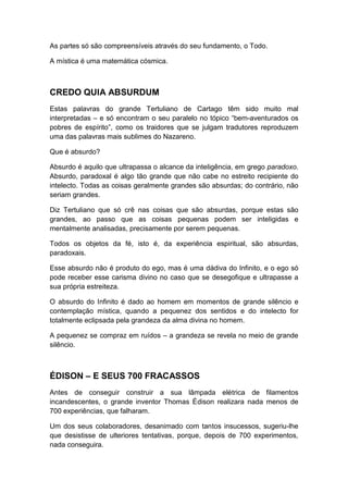 As partes só são compreensíveis através do seu fundamento, o Todo.
A mística é uma matemática cósmica.

CREDO QUIA ABSURDUM
Estas palavras do grande Tertuliano de Cartago têm sido muito mal
interpretadas – e só encontram o seu paralelo no tópico “bem-aventurados os
pobres de espírito”, como os traidores que se julgam tradutores reproduzem
uma das palavras mais sublimes do Nazareno.
Que é absurdo?
Absurdo é aquilo que ultrapassa o alcance da inteligência, em grego paradoxo.
Absurdo, paradoxal é algo tão grande que não cabe no estreito recipiente do
intelecto. Todas as coisas geralmente grandes são absurdas; do contrário, não
seriam grandes.
Diz Tertuliano que só crê nas coisas que são absurdas, porque estas são
grandes, ao passo que as coisas pequenas podem ser inteligidas e
mentalmente analisadas, precisamente por serem pequenas.
Todos os objetos da fé, isto é, da experiência espiritual, são absurdas,
paradoxais.
Esse absurdo não é produto do ego, mas é uma dádiva do Infinito, e o ego só
pode receber esse carisma divino no caso que se desegofique e ultrapasse a
sua própria estreiteza.
O absurdo do Infinito é dado ao homem em momentos de grande silêncio e
contemplação mística, quando a pequenez dos sentidos e do intelecto for
totalmente eclipsada pela grandeza da alma divina no homem.
A pequenez se compraz em ruídos – a grandeza se revela no meio de grande
silêncio.

ÉDISON – E SEUS 700 FRACASSOS
Antes de conseguir construir a sua lâmpada elétrica de filamentos
incandescentes, o grande inventor Thomas Édison realizara nada menos de
700 experiências, que falharam.
Um dos seus colaboradores, desanimado com tantos insucessos, sugeriu-lhe
que desistisse de ulteriores tentativas, porque, depois de 700 experimentos,
nada conseguira.

 