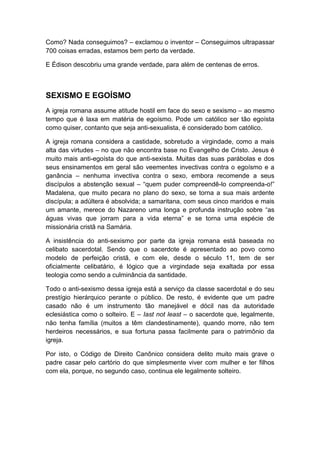 Como? Nada conseguimos? – exclamou o inventor – Conseguimos ultrapassar
700 coisas erradas, estamos bem perto da verdade.
E Édison descobriu uma grande verdade, para além de centenas de erros.

SEXISMO E EGOÍSMO
A igreja romana assume atitude hostil em face do sexo e sexismo – ao mesmo
tempo que é laxa em matéria de egoísmo. Pode um católico ser tão egoísta
como quiser, contanto que seja anti-sexualista, é considerado bom católico.
A igreja romana considera a castidade, sobretudo a virgindade, como a mais
alta das virtudes – no que não encontra base no Evangelho de Cristo. Jesus é
muito mais anti-egoísta do que anti-sexista. Muitas das suas parábolas e dos
seus ensinamentos em geral são veementes invectivas contra o egoísmo e a
ganância – nenhuma invectiva contra o sexo, embora recomende a seus
discípulos a abstenção sexual – “quem puder compreendê-lo compreenda-o!”
Madalena, que muito pecara no plano do sexo, se torna a sua mais ardente
discípula; a adúltera é absolvida; a samaritana, com seus cinco maridos e mais
um amante, merece do Nazareno uma longa e profunda instrução sobre “as
águas vivas que jorram para a vida eterna” e se torna uma espécie de
missionária cristã na Samária.
A insistência do anti-sexismo por parte da igreja romana está baseada no
celibato sacerdotal. Sendo que o sacerdote é apresentado ao povo como
modelo de perfeição cristã, e com ele, desde o século 11, tem de ser
oficialmente celibatário, é lógico que a virgindade seja exaltada por essa
teologia como sendo a culminância da santidade.
Todo o anti-sexismo dessa igreja está a serviço da classe sacerdotal e do seu
prestígio hierárquico perante o público. De resto, é evidente que um padre
casado não é um instrumento tão manejável e dócil nas da autoridade
eclesiástica como o solteiro. E – Iast not least – o sacerdote que, legalmente,
não tenha família (muitos a têm clandestinamente), quando morre, não tem
herdeiros necessários, e sua fortuna passa facilmente para o patrimônio da
igreja.
Por isto, o Código de Direito Canônico considera delito muito mais grave o
padre casar pelo cartório do que simplesmente viver com mulher e ter filhos
com ela, porque, no segundo caso, continua ele legalmente solteiro.

 