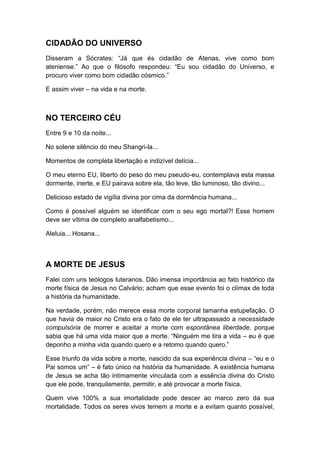 CIDADÃO DO UNIVERSO
Disseram a Sócrates: “Já que és cidadão de Atenas, vive como bom
ateniense.” Ao que o filósofo respondeu: “Eu sou cidadão do Universo, e
procuro viver como bom cidadão cósmico.”
E assim viver – na vida e na morte.

NO TERCEIRO CÉU
Entre 9 e 10 da noite...
No solene silêncio do meu Shangri-la...
Momentos de completa libertação e indizível delícia...
O meu eterno EU, liberto do peso do meu pseudo-eu, contemplava esta massa
dormente, inerte, e EU pairava sobre ela, tão leve, tão luminoso, tão divino...
Delicioso estado de vigília divina por cima da dormência humana...
Como é possível alguém se identificar com o seu ego mortal?! Esse homem
deve ser vítima de completo analfabetismo...
Aleluia... Hosana...

A MORTE DE JESUS
Falei com uns teólogos luteranos. Dão imensa importância ao fato histórico da
morte física de Jesus no Calvário; acham que esse evento foi o clímax de toda
a história da humanidade.
Na verdade, porém, não merece essa morte corporal tamanha estupefação. O
que havia de maior no Cristo era o fato de ele ter ultrapassado a necessidade
compulsória de morrer e aceitar a morte com espontânea liberdade, porque
sabia que há uma vida maior que a morte. “Ninguém me tira a vida – eu é que
deponho a minha vida quando quero e a retomo quando quero.”
Esse triunfo da vida sobre a morte, nascido da sua experiência divina – “eu e o
Pai somos um” – é fato único na história da humanidade. A existência humana
de Jesus se acha tão intimamente vinculada com a essência divina do Cristo
que ele pode, tranquilamente, permitir, e até provocar a morte física.
Quem vive 100% a sua imortalidade pode descer ao marco zero da sua
mortalidade. Todos os seres vivos temem a morte e a evitam quanto possível,

 