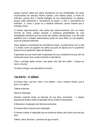 porque nenhum deles tem plena consciência da sua imortalidade. Os seres
inconscientes da natureza inferior aceitam, com relativa calma, a morte do
indivíduo, porque têm o instinto biológico da sua sobrevivência na espécie,
porque neles predomina a “consciência do grupo”, e não a “consciência do
indivíduo”, e, como o grupo ou a espécie sobrevive, pouco importa que o
indivíduo morra.
O homem ego-consciente, mas ainda não cristo-consciente, tem um medo
horrível da morte, porque percebe a longínqua possibilidade de uma
imortalidade individual que ele ainda não realizou devidamente, e já não está
satisfeito com a simples sobrevivência racial em seus filhos ou sua espécie,
como as criaturas inferiores.
Jesus atingira a culminância da consciência crística, e podia brincar com a vida
e a morte, como um jogador de xadrez que põe as figuras ora no quadrinho
branco ora no quadrinho negro do tabuleiro.
A grandeza da sua morte está na grandeza da sua consciência de que não há
morte para quem vive a cada momento a vida eterna.
“Vem o príncipe deste mundo, mas sobre mim não tem poder – porque eu
venci o mundo.”
“O último inimigo a ser derrotado é a morte.”

TALENTO – E GÊNIO
O homem ético, que faz o bem, é um talento – mas o homem místico, que é
bom, é um gênio.
Talento é técnica.
Gênio é inspiração.
Homem! aprende todas as técnicas da tua ética consciente – e depois
esquece-as todas e cede à inspiração da tua mística inconsciente!...
A Natureza é inspiração sem técnica consciente.
O homem ético é técnica sem inspiração.
O homem místico é inspiração que se revela em éticas; ele é bom e por isto faz
bem.
Talento, ética, técnicas – produtos do ego humano.

 